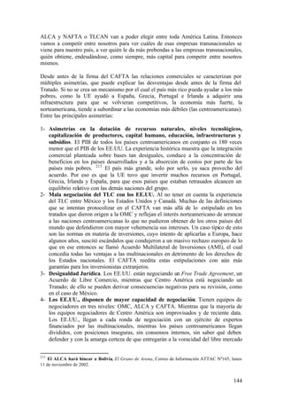 ALCA y NAFTA o TLCAN van a poder elegir entre toda América Latina. Entonces
vamos a competir entre nosotros para ver cuáles de esas empresas transnacionales se
viene para nuestro país, a ver quién le da más prebendas a las empresas transnacionales,
quién obtiene, endeudándose, como siempre, más capital para competir entre nosotros
mismos.

Desde antes de la firma del CAFTA las relaciones comerciales se caracterizan por
múltiples asimetrías, que puede explicar las desventajas desde antes de la firma del
Tratado. Si no se crea un mecanismo por el cual el país más rico pueda ayudar a los más
pobres, como la UE ayudó a España, Grecia, Portugal e Irlanda a adquirir una
infraestructura para que se volvieran competitivos, la economía más fuerte, la
norteamericana, tiende a subordinar a las economías más débiles (las centroamericanas).
Entre las principales asimetrías:

1- Asimetrías en la dotación de recursos naturales, niveles tecnológicos,
   capitalización de productores, capital humano, educación, infraestructuras y
   subsidios. El PIB de todos los países centroamericanos en conjunto es 180 veces
   menor que el PIB de los EE.UU. La experiencia histórica muestra que la integración
   comercial planteada sobre bases tan desiguales, conduce a la concentración de
   beneficios en los países desarrollados y a la absorción de costos por parte de los
   países más pobres. 215 El país más grande, solo por serlo, ya saca provecho del
   acuerdo. Por eso es que la UE tuvo que invertir muchos recursos en Portugal,
   Grecia, Irlanda y España, para que esos países que estaban retrasados alcancen un
   equilibrio relativo con las demás naciones del grupo.
2- Mala negociación del TLC con los EE.UU. Al no tener en cuenta la experiencia
   del TLC entre México y los Estados Unidos y Canadá. Muchas de las definiciones
   que se intentan protocolizar en el CAFTA van más allá de lo estipulado en los
   tratados que dieron origen a la OMC y reflejan el interés norteamericano de arrancar
   a las naciones centroamericanas lo que no pudieron obtener de los otros países del
   mundo que defendieron con mayor vehemencia sus intereses. Un caso típico de esto
   son las normas en materia de inversiones, cuyo intento de aplicarlas a Europa, hace
   algunos años, suscitó escándalos que condujeron a un masivo rechazo europeo de lo
   que en ese entonces se llamó Acuerdo Multilateral de Inversiones (AMI), el cual
   concedía todas las ventajas a las multinacionales en detrimento de los derechos de
   los Estados nacionales. El CAFTA reedita estas estipulaciones con aún más
   garantías para los inversionistas extranjeros.
3- Desigualdad Jurídica. Los EE.UU. están negociando un Free Trade Agreement, un
   Acuerdo de Libre Comercio, mientras que Centro América está negociando un
   Tratado; de ello se pueden derivar consecuencias negativas para su revisión, como
   en el caso de México.
4- Los EE.UU., disponen de mayor capacidad de negociación. Tienen equipos de
   negociadores en tres niveles: OMC, ALCA y CAFTA. Mientras que la mayoría de
   los equipos negociadores de Centro América son improvisados y de reciente data.
   Los EE.UU., llegan a cada ronda de negociación con un ejército de expertos
   financiados por las multinacionales, mientras los países centroamericanos llegan
   divididos, con posiciones inseguras, sin consensos internos, sin saber qué deben
   defender y con la amarga certeza de que entregarán a la voracidad del libre mercado


215
    El ALCA hará hincar a Bolivia, El Grano de Arena, Correo de Información ATTAC Nº165, lunes
11 de noviembre de 2002.


                                                                                          144
 