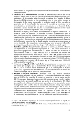 ramas enteras de una producción que no han sabido defender en los últimos 12 años
      de neoliberalismo.
5-    Asimetría de la Información. De ese modo se designa la situación en que una de
      las partes involucradas en una relación comercial está en inferioridad de condiciones
      en cuanto a la información sobre la materia negociada. Los Tratados de Libre
      Comercio (TLC) existentes se han negociados sobre la base teórica en que la
      información de las partes involucradas es perfecta, cuando el libre mercado se
      caracteriza por la imperfección. La economía de mercado se caracteriza por la
      imperfección de la información, con graves consecuencias en el desarrollo de las
      economías a escala mundial. Por eso, los TLC que se han aplicado es una ficción
      porque ignora fenómenos importantes como el desempleo.
      El temario es amplio y no se refiere exclusivamente a los aspectos comerciales. Los
      flujos de capital, las garantías a la inversión extranjera, los mecanismos para la
      solución de controversias, la propiedad intelectual y las compras estatales ocupan un
      papel central y son igual o más importantes que los aspectos comerciales, ya que la
      desgravación y disminución de aranceles de la década pasada ya avanzó el camino
      de la liberación comercial. En la década pasada, los países centroamericanos se
      vieron inundados de mercaderías norteamericanas, tanto productos industriales
      como agrarios, que dejaron en la ruina al agro y a la industria en toda la región.
6-    Subsidios Agrícolas. Los productores agrícolas de los EE.UU. reciben subsidios
      que representan un valor promedio equivalente al 33 por ciento del valor de la
      producción agropecuaria norteamericana. 216 Según las cifras del Ministerio de
      Agricultura de los EE.UU., hasta mayo de 2002, la subvención que recibían los
      agricultores norteamericanos alcanzaba la cifra de US$19,000 millones de dólares
      anuales. Con la nueva ley la subvención anual asciende a US$32,000 millones de
      dólares anuales. Los japoneses apoyan a su sector agrícola en US$30,000 millones
      dólares anuales; sin embargo, todavía menos que la UE que gasta unos US$60,000
      millones de dólares anuales. 217
7-    Asimetría en la productividad agrícola. En las negociaciones en curso no se toma
      en cuenta, por ejemplo, que la productividad de un trabajador agrícola de los
      EE.UU., es de 18 veces mayor (US$39,000) que la de un trabajador en México
      (US$2,164), según datos del Banco Mundial. Esa relación asimétrica en mucho más
      desigual en relación con un trabajador centroamericano.
8-    Balanza Comercial deficitaria. Nicaragua tiene una balanza comercial
      crónicamente deficitaria, con una tendencia a crecer desde el momento que entre en
      vigor el CAFTA. La capacidad de producir y comerciar es mucho mayor para los
      EE.UU., que para Nicaragua. Las enormes diferencias de tamaño y poder impiden
      una negociación comercial equilibrada, que eviten la profundización del déficit
      comercial crónico. Raramente se reconoce que el grueso de los actuales envíos
      nicaragüenses a los EE.UU., tiene un arancel de 0 por ciento o muy bajo, mientras
      que las importaciones norteamericanas tienen un arancel mayor. Por lo cual, la
      desgravación inmediata favorece mucho más a estas últimas que a las exportaciones
      centroamericanas. Centroamérica queda así expuesta a recibir una ola de
      importaciones, la que desplazará a importantes producciones locales, sobre todo en
      la agricultura y la pequeña industria. Con ello aumentarán los déficits comerciales.


216
    CIESTAAM, Desastroso impacto del TLCAN en el sector agroalimentario: es urgente una
Posición del Legislativo para su Revisión.
217
    Susanne Gratius, El proyecto ALCA visto desde Europa, Fundación Friedrich Ebert, Santiago de
Chile, octubre de 2002, p.8.


                                                                                           145
 