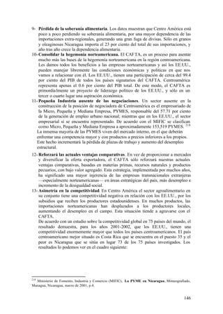 9- Pérdida de la soberanía alimentaria. Los datos muestran que Centro América está
    poco a poco perdiendo su soberanía alimentaria, por una mayor dependencia de las
    importaciones extra-regionales, generando una gran fuga de divisas. Sólo en granos
    y oleaginosas Nicaragua importa el 23 por ciento del total de sus importaciones, y
    año tras año crece la dependencia alimentaria.
10- Consolidar la hegemonía norteamericana. El CAFTA, es un proceso para asentar
    mucho más las bases de la hegemonía norteamericana en la región centroamericana.
    Les damos todos los beneficios a las empresas norteamericanas y así los EE.UU.,
    pueden manejar libremente las condiciones económicas y políticas en que nos
    vamos a relacionar con él. Los EE.UU., tienen una participación de cerca del 99.4
    por ciento del PIB de todos los países signatarios del CAFTA. Centroamérica
    representa apenas el 0.6 por ciento del PIB total. De este modo, el CAFTA es
    primordia lmente un proyecto de liderazgo político de los EE.UU., y sólo en un
    tercer o cuarto lugar una aspiración económica.
11- Pequeña Industria ausente de las negociaciones. Un sector ausente en la
    construcción de la posición de negociadora de Centroamérica es el empresariado de
    la Micro, Pequeña y Mediana Empresa, PYMES, responsable del 57.71 por ciento
    de la generación de empleo urbano nacional; mientras que en los EE.UU., el sector
    empresarial sí se encuentra representado. De acuerdo con el MIFIC se clasifican
    como Micro, Pequeña y Mediana Empresa a aproximadamente 153,519 PYMES. 218
   La inmensa mayoría de las PYMES viven del mercado interno, en el que deberán
   enfrentar una competencia mayor y con productos a precios inferiores a los propios.
   Este hecho incrementará la pérdida de plazas de trabajo y aumento del desempleo
   estructural.
12- Reforzará las actuales ventajas comparativas. En vez de proporcionar a mercados
    y diversificar la oferta exportadora, el CAFTA sólo reforzará nuestras actuales
    ventajas comparativas, basadas en materias primas, recursos naturales y productos
    pecuarios, con bajo valor agregado. Esta estrategia, implementada por muchos años,
    ha significado una mayor injerencia de las empresas transnacionales extranjeras
    —especialmente norteamericanas— en áreas estratégicas del país, más desempleo e
    incremento de la desigualdad social.
13- Asimetría en la competitividad. En Centro América el sector agroalimentario en
    su conjunto tiene una competitividad negativa en relación con los EE.UU., por los
    subsidios que reciben los productores estadounidenses. En muchos productos, las
    importaciones norteamericanas han desplazados a los productores locales,
    aumentando el desempleo en el campo. Esta situación tiende a agravarse con el
    CAFTA.
    De acuerdo con un estudio sobre la competitividad global en 75 países del mundo, el
    resultado demuestra, para los años 2001-2002, que los EE.UU., tienen una
    competitividad enormemente mayor que todos los países centroamericanos. El país
    centroamericano mejor situado es Costa Rica que se encuentra en el puesto 35 y el
    peor es Nicaragua que se sitúa en lugar 73 de los 75 países investigados. Los
    resultados lo podemos ver en el cuadro siguiente:




218
  Ministerio de Fomento, Industria y Comercio (MIFIC), La PYME en Nicaragua, Mimeografiado,
Managua, Nicaragua, marzo de 2001, p.4.


                                                                                       146
 