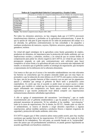 Índices de Competitividad Global de Centroamérica y Estados Unidos
                     Posición en el Índice de competitividad Posición en el Índice de competitividad
                                 de crecimiento                     actual o micro-económica
Estados Unidos                       2/75                                    2/75
Costa Rica                           35/75                                   50/75
El Salvador                          58/75                                   64/75
Guatemala                            66/75                                   69/75
Honduras                             70/75                                   74/75
Nicaragua                            73/75                                   71/75
Fuente : The Global Competitiveness Report 2001-2002.

Por todos los elementos anteriores, no hay ninguna duda que el CAFTA provocará
transformaciones drásticas y profundas en la agricultura centroamericana. A pesar de
que la opción de vida para la gran mayoría de los miles de productores del campo va a
ser afectada, los gobiernos centroamericanos no han consultado a los pequeños y
medianos productores de maiceros, soyeros, frijoleros, arroceros, paperos, porcicultores,
ganaderos, etcétera.

En virtud del papel estratégico de la agricultura como fuente generadora de empleo,
productora de alimentos, de importancia para la protección del medio ambiente, por sus
implicaciones sociales y culturales, etcétera; y en virtud de que no existen fondos de
compensación para paliar los efectos negativos del CAFTA; en virtud de que nunca el
presupuesto asignado en cada país centroamericano será suficiente para hacer
competitivo al sector frente a la agricultura del país con la economía más importante del
mundo; es necesario que el gobierno cambie su estrategia de negociación, que incorpore
a representantes de los defensores de la soberanía alimentaria.

Casi nunca se dice que en el acceso a los mercados estadounidenses son más relevantes
las barreras no arancelarias que los propios aranceles (dado que son muy bajos en
promedio) y que la reducción de estos últimos en el CAFTA está sujeta a ciertas cuotas.
En rigor, una de las grandes barreras al libre comercio con ese país son los gigantescos
apoyos y subsidios que entrega el gobierno de Bus h tanto a productores como
exportadores. Es cierto que tras el acuerdo se podrá tener un mayor acceso a dicho
mercado, pero también es verdad que las exportaciones centroamericanas tendrán que
seguir enfrentando una competencia con fuerte apoyo estatal en sectores claves
(agricultura) o que nuestra producción local deberá competir con importaciones
norteamericanas altamente subsidiadas (agricultura).

A ello se agrega el mantenimiento del mecanismo “anti-dumping”, que es usado
recurrentemente por el gobierno estadounidense y que ha pasado a convertirse en el
principal mecanismo de protección. Ni los subsidios ni las medidas “anti-dumping”
están en la mesa de negociaciones. Por lo demás, los EE.UU., basado cada vez más en
el unilateralismo, se reserva el derecho a exigir derechos específicos a algunas
exportaciones, aplicar medidas sanitarias a productos frescos e imponer exigencias de
seguridad y protección del medio ambiente, entre otras.

El CAFTA asegura que el libre comercio pleno nunca podrá ocurrir, pero hay muchas
cuestiones que quedan fuera de las negociaciones. El CAFTA no dice nada de la libre
movilidad de los trabajadores. Por otra parte, un acuerdo basado en la “reciprocidad”
entre dos países que son profundamente asimétricos, no puede generar lógicamente un
acuerdo equilibrado con beneficios simétricos.


                                                                                                 147
 