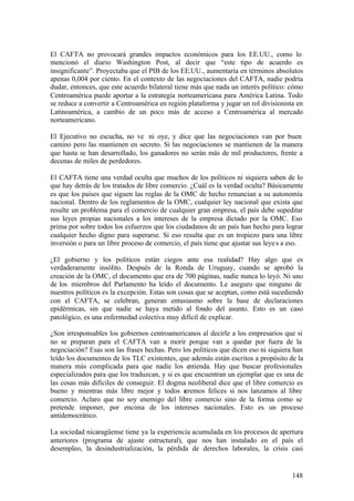 El CAFTA no provocará grandes impactos económicos para los EE.UU., como lo
mencionó el diario Washington Post, al decir que “este tipo de acuerdo es
insignificante”. Proyectaba que el PIB de los EE.UU., aumentaría en términos absolutos
apenas 0,004 por ciento. En el contexto de las negociaciones del CAFTA, nadie podría
dudar, entonces, que este acuerdo bilateral tiene más que nada un interés político: cómo
Centroamérica puede aportar a la estrategia norteamericana para América Latina. Todo
se reduce a convertir a Centroamérica en región plataforma y jugar un rol divisionista en
Latinoamérica, a cambio de un poco más de acceso a Centroamérica al mercado
norteamericano.

El Ejecutivo no escucha, no ve ni oye, y dice que las negociaciones van por buen
camino pero las mantienen en secreto. Si las negociaciones se mantienen de la manera
que hasta se han desarrollado, los ganadores no serán más de mil productores, frente a
decenas de miles de perdedores.

El CAFTA tiene una verdad oculta que muchos de los políticos ni siquiera saben de lo
que hay detrás de los tratados de libre comercio. ¿Cuál es la verdad oculta? Básicamente
es que los países que siguen las reglas de la OMC de hecho renuncian a su autonomía
nacional. Dentro de los reglamentos de la OMC, cualquier ley nacional que exista que
resulte un problema para el comercio de cualquier gran empresa, el país debe supeditar
sus leyes propias nacionales a los intereses de la empresa dictado por la OMC. Eso
prima por sobre todos los esfuerzos que los ciudadanos de un país han hecho para lograr
cualquier hecho digno para superarse. Si eso resulta que es un tropiezo para una libre
inversión o para un libre proceso de comercio, el país tiene que ajustar sus leye s a eso.

¿El gobierno y los políticos están ciegos ante esa realidad? Hay algo que es
verdaderamente insólito. Después de la Ronda de Uruguay, cuando se aprobó la
creación de la OMC, el documento que era de 700 páginas, nadie nunca lo leyó. Ni uno
de los miembros del Parlamento ha leído el documento. Le aseguro que ninguno de
nuestros políticos es la excepción. Estas son cosas que se aceptan, como está sucediendo
con el CAFTA, se celebran, generan entusiasmo sobre la base de declaraciones
epidérmicas, sin que nadie se haya metido al fondo del asunto. Esto es un caso
patológico, es una enfermedad colectiva muy difícil de explicar.

¿Son irresponsables los gobiernos centroamericanos al decirle a los empresarios que si
no se preparan para el CAFTA van a morir porque van a quedar por fuera de la
negociación? Esas son las frases hechas. Pero los políticos que dicen eso ni siquiera han
leído los documentos de los TLC existentes, que además están escritos a propósito de la
manera más complicada para que nadie los entienda. Hay que buscar profesionales
especializados para que los traduzcan, y si es que encuentran un ejemplar que es una de
las cosas más difíciles de conseguir. El dogma neoliberal dice que el libre comercio es
bueno y mientras más libre mejor y todos s      eremos felices si nos lanzamos al libre
comercio. Aclaro que no soy enemigo del libre comercio sino de la forma como se
pretende imponer, por encima de los intereses nacionales. Esto es un proceso
antidemocrático.

La sociedad nicaragüense tiene ya la experiencia acumulada en los procesos de apertura
anteriores (programa de ajuste estructural), que nos han instalado en el país el
desempleo, la desindustrialización, la pérdida de derechos laborales, la crisis casi


                                                                                      148
 