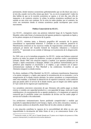 permanente, donde tenemos economistas gubernamentales que un día dicen una cosa y
al otro día, cuando ven la cifra, tienen que decir: “no, no era la recuperación”; todos los
días hablan de que ya la recesión económica se supera, y al otro día, una cifra de
impuestos o de comercio exterior, lo refuta; la política económica neoliberal nos ha
sumido en una crisis casi continua. En la crisis no todos pierden, por el contrario, las
crisis son momentos donde el sistema económico puede recomponer para crecer
nuevamente.

                               Política Comercial de los EE.UU.

Los EE.UU., emergieron como una potencia industrial luego de la Segunda Guerra
Mundial, sobre todo frente a la destrucción del aparato productivo registrada en Japón y
en los países europeos en el transcurso de la guerra.

Los EE.UU., mientras tanto, a distancia geográfica del escenario de la guerra,
consolidaron su superioridad industrial. Y confiado en esa condición, promovió la
liberalización comercial en las sucesivas rondas de negociaciones comerciales que se
realizaron al interior del Acuerdo General de Aranceles Aduaneros y Comercio
(GATT), 219 ejerciendo en ese sentido el liderazgo en la promoción de la desgravación
arancelaria.

En 1949, esto es en la inmediata posguerra, los EE.UU., tenían una balanza comercial
positiva en todos los grupos de productos, excepto en petróleo crudo y parcialmente
refinado. Desde 1960, esta situación empezó a cambiar. Los aparatos productivos de
Europa y Japón comenzaron a despegar, debido a las políticas instrumentadas por los
gobiernos para impulsar el crecimiento y el empleo, y que contaron con el apoyo
norteamericano mediante el Plan Marshall y las condiciones favorables en que
Alemania renegoció su deuda externa.

En efecto, mediante el Plan Marshall, los EE.UU., realizaron transferencias financieras
a los países europeos y a Japón, para apoyar la reconstrucción de su economía; y en la
renegociación de la deuda externa alemana, los países acreedores se comprometieron,
entre otras medidas, a facilitarle la obtención de un superávit comercial, como condición
para que pueda cubrir el servicio de la deuda externa, que en ningún caso debía superar
el 5 por ciento de los ingresos por exportaciones.

Los acreedores estuvieron conscientes de que Alemania sólo podría pagar su deuda
externa si contaba con capacidad productiva y con capacidad de pago, razón por la que
contribuyeron a la reconstrucción de su aparato productivo y le aseguraron un superávit
comercial que le posibilite contar con excedentes de divisas con las cuales pagar el
servicio de la deuda e irla reduciendo.

Los productores norteamericanos fueron perdiendo competitividad a medida que
mejoraba la capacidad productiva de Europa y Japón, en los años cincuenta y sesenta; y
de los países asiáticos en desarrollo, desde fines de los años setenta en adelante.

A esta situa ción contribuía la vigencia de la convertibilidad del dólar en oro, que
imposibilitaba la devaluación del dólar frente al oro y en consecuencia frente a las
219
   Institución creada, en 1947, por el Tratado firmado por 23 países con el objetivo de promover el libre
comercio internacional y la reducción de las tarifas aduaneras.


                                                                                                    149
 