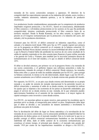 monedas de los socios comerciales europeos y japoneses. El deterioro de la
competitividad fue especialmente marcado en las industrias del calzado, acero, textiles y
vestido, industria automotriz, industria química, y en la industria de productos
electrónicos.

Los productores locales estadounidenses amenazados por la competencia de productos
importados exigieron protección, y los EE.UU., fueron en consecuencia, abandonando
el libre comercio y volviéndose proteccionista en los sectores en los que iba perdiendo
competitividad, mientras continuaba promoviendo el libre comercio fuera de su
territorio naciona l. Desde la Ronda Kennedy, en los años sesenta, se registró una
presión en el Congreso norteamericano por la protección a la industria del acero, del
calzado y de los productos electrónicos.

Comenzó para los EE.UU. el déficit comercial en industrias específicas, como el
calzado y la industria textil desde 1960, pero fue en 1971 cuando registró por primera
vez en la posguerra un déficit comercial en el conjunto de la balanza comercial. El
presidente Richard Nixon declaró entonces la inconvertibilidad del dólar en oro, debido
a que la Reserva Federal había ido perdiendo las reservas de oro como resultado de la
salida de capitales registrada en los años sesenta (para financiar el gasto militar asociado
a las guerras de Corea y Vietnam, pero también por la inve rsión extranjera directa de
norteamericanos en el resto del mundo), a lo que se añadió el déficit comercial desde
1971.

El dólar se devaluó entonces, por primera vez en la posguerra frente a las monedas de
sus socios comerciales, y el gobierno impuso una sobretasa arancelaria a todas las
importaciones, tratando de corregir el déficit comercial. Desde entonces, las monedas
flotan entre ellas y a pesar de todas las medidas adoptadas por los EE.UU., para corregir
su balanza comercial, la misma se ha ido deteriorando, dando lugar a que los EE.UU.,
cuenten actualmente con el déficit comercial y la deuda externa más grandes del mundo.

Por supuesto, los EE.UU., es un país cuya deuda externa está denominada en su propia
moneda y su poder de emisión de moneda internacional le ha permitido incurrir en
déficit comerciales y aumentar el saldo de su deuda externa, sin necesidad de realizar
los ajustes que se imponen a las economías de los países en desarrollo endeudados, que
pagan el servicio de su deuda externa en una moneda, de la que solamente pueden
aprovisionarse basándose en el aumento de las exportaciones o al mayor ingreso de
capital extranjero como inversión o como deuda externa.

Los EE.UU., no necesitan aplicar un ajuste recesivo, para generar los excedentes que le
permitan servir su deuda, ni renegociarla para reducir su peso. Simplemente debe dejar
que el dólar se devalúe y sus acreedores de manera automática e involuntaria le
perdonan una parte de la deuda.

Pero la devaluación del dólar da lugar en forma automática a la reevaluación de las
monedas de sus socios comerciales, con la consecuente pérdida de competitividad de los
productores de dichos países en el mercado mundial. Esta es la razón por la que no es
posible corregir el déficit comercial norteamericano basándose en una devaluación
indefinida del dólar, dado el doble carácter de la economía norteamericana que
constituye al mismo tiempo, el principal país deudor y el mercado más grande del
mundo: 19.0 por ciento de las importaciones mundiales se dirige n a los EE.UU.,


                                                                                        150
 