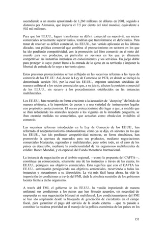 ascendiendo a un monto aproximado de 1,260 millones de dólares en 2001, seguido a
distancia por Alemania, que importa el 7.5 por ciento del total mundial, equivalente a
502 mil millones.

Para que los EE.UU., logren transformar su déficit comercial en superávit, sus socios
comerciales actualmente superavitarios, tendrían que transformarse en deficitarios. Para
tratar de resolver su déficit comercial, los EE.UU., han venido aplicando en las últimas
décadas, una política comercial que combina el proteccionismo en sectores en los que
ha ido perdiendo competitividad, con la promoción del libre comercio en el resto del
mundo para sus productos, en particular en sectores en los que es altamente
competitivo: las industrias intensivas en conocimientos y los servicios. Un juego doble
para proteger lo suyo: poner freno a la entrada de lo ajeno en su territorio e imponer la
libertad de entrada de lo suyo a territorio ajeno.

Estas presiones proteccionistas se han reflejado en las sucesivas reformas a las leyes de
comercio de los EE.UU. Así, desde la Ley de Comercio de 1974, en donde se incluyó la
denominada sección 301, por la cual los EE.UU., imponen sanciones decididas de
manera unilateral a los socios comerciales que, a su juicio, afecten la posición comercial
de los EE.UU., sin recurrir a los procedimientos establecidos en las instancias
multilaterales.

Los EE.UU., han recurrido en forma creciente a la acusación de “dumping” definido de
manera arbitraria, a la imposición de cuotas y a una variedad de instrumentos legales
con propósitos proteccionistas. El nuevo proteccionismo dio lugar a que, a medida que
se iban reduciendo los aranceles respecto a los vigentes en la inmediata posguerra, se
iban creando medidas no arancelarias, que actuaban como obstáculos invisibles al
comercio.

Las sucesivas reformas introducidas en la Ley de Comercio de los EE.UU., han
reforzado el neoproteccionismo estadounidense, como ya se dijo, en sectores en los que
los EE.UU., han ido perdiendo competitividad mientras, en forma simultánea, han
promovido la apertura de mercados para sus productos, mediante negociaciones
comerciales bilaterales, regionales y multilaterales; pero sobre todo, en el caso de los
países en desarrollo, mediante la condicionalidad de los organismos multilaterales de
crédito: Banco Mundial, y en especial, del Fondo Monetario Internacional.

La instancia de negociación en el ámbito regional, —como la propuesta del CAFTA—,
constituye en consecuencia, solamente una de las instancias a través de las cuales, l s
                                                                                    o
EE.UU., persiguen sus objetivos comerciales. Esto significa que con el CAFTA los
EE.UU., continuarán persiguiendo sus objetivos comerciales, recurriendo a todas las
instancias y mecanismos a su disposición. La vía más fácil hasta ahora, ha sido la
imposición de condiciones a través del FMI, dada la absoluta sumisión de los gobiernos
locales frente a dicho organismo.

A través del FMI, el gobierno de los EE.UU., ha venido imponiendo de manera
unilateral sus condiciones a los países que han firmado acuerdos, sin necesidad de
emprender en una negociación bilateral ni multilateral. Los condicionamientos del FMI
se han ido ampliando desde la búsqueda de generación de excedentes en el campo
fiscal, para garantizar el pago del servicio de la deuda externa —que ha pasado a
constituir la máxima prioridad en el manejo de la política económica de los países en los


                                                                                      151
 