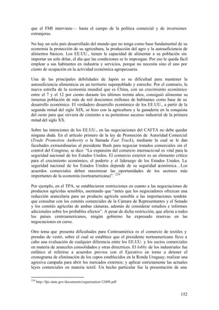que el FMI interviene— hasta el campo de la política comercial y de inversiones
extranjeras.

No hay un solo país desarrollado del mundo que no tenga como base fundamental de su
economía la protección de su agricultura, la producción del agro y la autosuficiencia de
alimentos básicos. Los EE.UU., tienen la capacidad de alimentar a su población sin
importar un solo dólar, el día que las condiciones se lo impongan. Por eso le queda fácil
emplear a sus habitantes en industria y servicios, porque no necesita sino el uno por
ciento de ocupación en la actividad económica agropecuaria.

Una de las principales debilidades de Japón es su dificultad para mantener la
autosuficiencia alimenticia en un territorio superpoblado y estrecho. Por el contrario, la
nueva estrella de la economía mundial que es China, con un crecimiento económico
entre el 7 y el 12 por ciento durante los últimos treinta años, consiguió alimentar su
inmensa población de más de mil doscientos millones de habitantes como base de su
desarrollo económico. El verdadero desarrollo económico de los EE.UU., a partir de la
segunda mitad del siglo XIX, se hizo con la agricultura y la ganadería en la conquista
del oeste para que sirviera de cimiento a su portentoso ascenso industrial de la primera
mitad del siglo XX.

Sobre las intenciones de los EE.UU., en las negociaciones del CAFTA no debe quedar
ninguna duda. En el artículo primero de la ley de Promoción de Autoridad Comercial
(Trade Promotion Authority o la llamada Fast Track), mediante la cual se le dan
facultades extraordinarias al presidente Bush para negociar tratados comerciales sin el
control del Congreso, se dice: “La expansión del comercio internacio nal es vital para la
seguridad nacional de los Estados Unidos. El comercio exterior es un elemento crítico
para el crecimiento económico, el poderío y el liderazgo de los Estados Unidos. La
seguridad nacional de los Estados Unidos depende de su seguridad económica…Los
acuerdos comerciales deben maximizar las oportunidades de los sectores más
importantes de la economía (norteamericana)”. 220

Por ejemplo, en el TPA, se establecieron restricciones en cuanto a las negociaciones de
productos agrícolas sensibles, asentando que “antes que los negociadores ofrezcan una
reducción arancelaria para un producto agrícola sensible a las importaciones tendrán
que consultar con los comités comerciales de la Cámara de Representantes y el Senado
y los comités agrícolas de ambas cámaras, además de considerar estudios e informes
adicionales sobre los probables efectos”. A pesar de dicha restricción, que afecta a todos
los países centroamericanos, ningún gobierno ha expresado reservas en las
negociaciones en curso.

Otro tema que presenta dificultades para Centroamérica es el comercio de textiles y
prendas de vestir, sobre el cual se establece que el presidente norteamericano lleve a
cabo una evaluación de cualquier diferencia entre los EE.UU. y los socios comerciales
en materia de aranceles consolidados y otras directrices. El lobby de los industriales fue
enfático al referirse a acuerdos previos con el Ejecutivo en torno a detener el
cronograma de eliminación de los cupos establecidos en la Ronda Uruguay; realizar una
agresiva campaña para abrir los mercados externos; y aplicar estrictamente las actuales
leyes comerciales en materia textil. Un hecho particular fue la presentación de una

220
      http://fpc.state.gov/documents/organization/12409.pdf


                                                                                      152
 