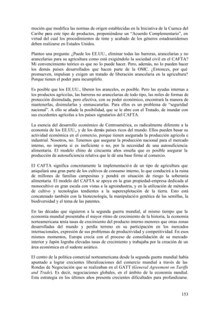 moción que modifica las normas de origen establecidas en la Iniciativa de la Cuenca del
Caribe para este tipo de productos, proponiéndose un “Acuerdo Complementario”, en
virtud del cual los procedimientos de tinte y acabado de los géneros estadounidenses
deben realizarse en Estados Unidos.

Planteo una pregunta: ¿Puede los EE.UU., eliminar todas las barreras, arancelarias y no
arancelarias para su agricultura como está exigiéndolo la sociedad civil en el CAFTA?
Mi convencimiento teórico es que no lo puede hacer. Pero, además, no lo pueden hacer
los demás países desarrollados que hacen parte de la OMC. ¿Entonces, por qué
promueven, impulsan y exigen un tratado de liberación arancelaria en la agricultura?
Porque tienen el poder para incumplirlo.

Es posible que los EE.UU., liberen los aranceles, es posible. Pero las ayudas internas a
los productos agrícolas, las barreras no arancelarias de todo tipo, las miles de formas de
protección disimulada, pero efectiva, con su poder económico, encontrará la manera de
mantenerlas, disimularlas y enmascararlas. Para ellos es un problema de “seguridad
nacional”. A ello se añade la posibilidad, que se le abre con el Tratado, de inundar con
sus excedentes agrícolas a los países signatarios del CAFTA.

La esencia del desarrollo económico de Centroamérica, es radicalmente diferente a la
economía de los EE.UU., y de los demás países ricos del mundo. Ellos pueden basar su
actividad económica en el comercio, porque tienen asegurada la producción agrícola e
industrial. Nosotros, no. Tenemos que asegurar la producción nacional para el mercado
interno, no importa si es ineficiente o no, por la necesidad de una autosuficiencia
alimentaria. El modelo chino de cincuenta años enseña que es posible asegurar la
producción de autosuficiencia relativa que le dé una base firme al comercio.

El CAFTA significa concretamente la implementació n de un tipo de agricultura que
aniquilará una gran parte de los cultivos de consumo interno, lo que conducirá a la ruina
de millones de familias campesinas y pondrá en situación de riesgo la soberanía
alimentaria. El modelo del CAFTA se apoya en la gran propiedad-empresa dedicada al
monocultivo en gran escala con vistas a la agroindustria, y en la utilización de métodos
de cultivo y tecnologías tendientes a la superexplotación de la tierra. Esto está
concatenado también con la biotecnología, la manipulació n genética de las semillas, la
biodiversidad y el tema de las patentes.

En las décadas que siguieron a la segunda guerra mundial, al mismo tiempo que la
economía mundial presentaba el mayor ritmo de crecimiento de la historia, la economía
norteamericana tenía tasas de crecimiento del producto interno menores que otras zonas
desarrolladas del mundo y perdía terreno en su participación en los mercados
internacionales, expresión de sus problemas de productividad y competitividad. En esos
mismos momentos, Europa crecía con el proceso de consolidación de su mercado
interior y Japón lograba elevadas tasas de crecimiento y trabajaba por la creación de un
área económica en el sudeste asiático.

El centro de la política comercial norteamericana desde la segunda guerra mundial había
apuntado a lograr crecientes liberalizaciones del comercio mundial a través de las
Rondas de Negociación que se realizaban en el GATT (General Agreement on Tariffs
and Trade). Es decir, negociaciones globales, en el ámbito de la economía m      undial.
Esta estrategia en los últimos años presenta crecientes dificultades para profundizarse.


                                                                                      153
 