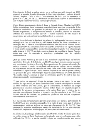 Esta situación lo llevó a realizar ajustes en su política comercial. A partir de 1989,
comenzó a negociar Tratados bilaterales de libre comercio (Israel, Jordania, Canadá,
México, Singapur, Chile y, ahora, Centroamérica). Es decir, que sin abandonar su
política en la OMC, los EE.UU., desarrollan una política de acuerdos bi o multilaterales
con el objetivo de formar áreas de comercio preferencial.

Como dijimos anteriormente, desde el fin de la Segunda Guerra Mundial, los EE.UU.
habían impulsado en forma permanente una reducción de aranceles, en particular de los
productos industriales. Su posición de privilegio en la producción y el comercio
mundial le permitían, si desaparecían las barreras al comercio, ampliar sus mercados
externos. Las sucesivas Rondas del GATT fueron escenarios de este proceso de
desgravación que sería parte de la mundialización de la economía.

A partir de mediados de la década de los ochenta del siglo pasado, los avances en esta
estrategia son cada vez más lentos y dificultosos. Esto no los lleva a abandonar esa
estrategia, pero sí a buscar su complementación con otras iniciativas. Además de esta
estrategia en la OMC, comienza a promover acue rdos comerciales con algunas regiones
y países con los cuales establece un vínculo comercial privilegiado. Y en esta estrategia
debe ubicarse el CAFTA, es decir, como un intento de consolidar a Centro América
como una zona de comercio e inversiones privilegiada para los capitales
norteamericanos.

¿Por qué Centro América y por qué en este momento? En primer lugar hay factores
económicos derivados de la historia. Los EE.UU., es el país con mayores inversiones y
con importantes vínculos en la región. Pero además, por dos razones adicionales. La
primera es que en el mundo van quedando cada vez menos regiones que no participen
de un proceso de integración comercial con uno o varios países de los más desarrollados
del mundo. El segundo es que Centro América, después de los años de guerras civiles y
de aplicación del ajuste estructural para pagar la deuda externa que la CEPAL denominó
“la década perdida”, comenzó a tener un crecimiento positivo lo cual la hizo más
atractiva comercial y económicamente.

Y ¿por qué en ese momento? Porque los tiempos corren en su contra. En los años
noventa del siglo pasado, los países centroamericanos firmaron un conjunto de acuerdos
de libre comercio con otros países, que de consolidarse, en términos de otorgar
preferencias a los países participantes en ellos, podían llegar a ser un problema para la
expansión del comercio norteamericano en la región. Dado que el objetivo de los
acuerdos comerciales es liberalizar el comercio entre los miembros, si los EE.UU. no
forman parte de los mismos, sus productores quedan en una posición competitiva
desventajosa en esos mercados.

Los exportadores norteamericanos perciben el creciente costo de la no-participación de
los EE.UU., en esos acuerdos comerciales. Es a partir de esta visión que el gobierno
norteamericano insiste en acelerar los plazos para la construcción del CAFTA. Toda
postergación, mientras paralelamente avanza la liberalización de los otros acuerdos
comerciales, implica una desventaja para los productores norteamericanos.

En conclus ión, la estrategia estadounidense en el CAFTA resulta de valorar que si bien
su política comercial había funcionado en las décadas anteriores, el retraso que estaba
sufriendo los EE.UU., a escala mundial, exigían su complementación con nuevos


                                                                                     154
 