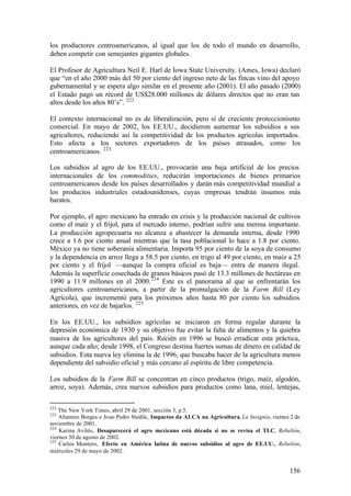 los productores centroamericanos, al igual que los de todo el mundo en desarrollo,
deben competir con semejantes gigantes globales.

El Profesor de Agricultura Neil E. Harl de Iowa State University. (Ames, Iowa) declaró
que “en el año 2000 más del 50 por ciento del ingreso neto de las fincas vino del apoyo
gubernamental y se espera algo similar en el presente año (2001). El año pasado (2000)
el Estado pagó un récord de US$28.000 millones de dólares directos que no eran tan
altos desde los años 80’s”. 222

El contexto internacional no es de liberalización, pero sí de creciente proteccionismo
comercial. En mayo de 2002, los EE.UU., decidieron aumentar los subsidios a sus
agricultores, reduciendo así la competitividad de los productos agrícolas importados.
Esto afecta a los sectores exportadores de los países atrasados, como los
centroamericanos. 223

Los subsidios al agro de los EE.UU., provocarán una baja artificial de los precios
internacionales de los commodities, reducirán importaciones de bienes primarios
centroamericanos desde los países desarrollados y darán más competitividad mundial a
los productos industriales estadounidenses, cuyas empresas tendrán insumos más
baratos.

Por ejemplo, el agro mexicano ha entrado en crisis y la producción nacional de cultivos
como el maíz y el frijol, para el mercado interno, podrían sufrir una merma importante.
La producción agropecuaria no alcanza a abastecer la demanda interna, desde 1990
crece a 1.6 por ciento anual mientras que la tasa poblacional lo hace a 1.8 por ciento.
México ya no tiene soberanía alimentaria. Importa 95 por ciento de la soya de consumo
y la dependencia en arroz llega a 58.5 por ciento, en trigo al 49 por ciento, en maíz a 25
por ciento y el frijol —aunque la compra oficial es baja— entra de manera ilegal.
Además la superficie cosechada de granos básicos pasó de 13.3 millones de hectáreas en
1990 a 11.9 millones en el 2000. 224 Este es el panorama al que se enfrentarán los
agricultores centroamericanos, a partir de la promulgación de la Farm Bill (Ley
Agrícola), que incrementó para los próximos años hasta 80 por ciento los subsidios
anteriores, en vez de bajarlos. 225

En los EE.UU., los subsidios agrícolas se iniciaron en forma regular durante la
depresión económica de 1930 y su objetivo fue evitar la falta de alimentos y la quiebra
masiva de los agricultores del país. Recién en 1996 se buscó erradicar esta práctica,
aunque cada año; desde 1998, el Congreso destina fuertes sumas de dinero en calidad de
subsidios. Esta nueva ley elimina la de 1996, que buscaba hacer de la agricultura menos
dependiente del subsidio oficial y más cercano al espíritu de libre competencia.

Los subsidios de la Farm Bill se concentran en cinco productos (trigo, maíz, algodón,
arroz, soya). Además, crea nuevos subsidios para productos como lana, miel, lentejas,

222
    The New York Times, abril 29 de 2001, sección 3, p.5.
223
    Altamiro Borges e Joao Pedro Stedile, Impactos da ALCA na Agricultura, La Insignia, viernes 2 de
noviembre de 2001.
224
    Karina Avilés, Desaparecerá el agro mexicano está década si no se revisa el TLC, Rebelión,
viernes 30 de agosto de 2002.
225
    Carlos Montero, Efecto en América L     atina de nuevos subsidios al agro de EE.UU., Rebelión,
miércoles 29 de mayo de 2002.


                                                                                               156
 
