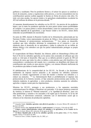 garbanzo y cacahuates. Para los productos lácteos y el azúcar los apoyos se canalizan a
través de aranceles, cuotas y regulaciones sobre precios, y son los consumidores (no los
contribuyentes) quienes acaban pagando la factura en forma de precios más altos. En
total, con estas ayudas, los apoyos totales a la agricultura estadounidense excederán los
452 mil millones de dólares en la próxima década. 226

Al aumentar dramáticamente los subsidios en los EE.UU., los precios de los productos
bajan y por lo tanto los productos agrícolas de otros países tienen menos posibilidades
de competir. Los países pobres o menos desarrollados, como los centroamericanos, cuya
economía depende de la agricultura, y que buscan vender a los EE.UU., tienen ahora
reducidas sus posibilidades de crecimiento.

En junio de 2002, durante la Reunión Cumbre de la Alimentación, patrocinada por las
Naciones Unidas, varios representantes de países de África y Asia criticaron duramente
lo que llamaron el proteccionismo norteamericano. 227 Los países en desarrollo,
sostienen que tales subsidios deforman la competencia en el comercio y son un
obstáculo para el desarrollo de su agricultura y piden la reducción de un millón de
dólares diarios a los subsidios con que los países industrializados protegen su propia
agricultura. 228

El vicepresidente del Banco Mundial, Ian Johnson, pidió en Johanesburgo (África del
Sur) el fin de los subsidios agrícolas en los países más avanzados al subrayar que este
punto es vital para el desarrollo. Dijo que no se debería permitir el gasto de 350 mil
millones de euros que todos los años se dedica a esta práctica que sólo beneficia a los
consumidores y productores del mundo rico y constituye un despilfarro del dinero del
contribuyente que resulta en unos precios irreales y un sistema tributario ineficiente de
los productos que dañan el medio ambiente. 229

El debilitamiento de la competitividad de los EE.UU., ha llevado a las decisiones
unilaterales de imponer nuevos aranceles y de aumentar los subsidios existentes
mientras se exhorta vigorosamente al resto del mundo a eliminar sus subsidios y a
reducir sus aranceles. 230 La Administración Bush es probablemente el régimen más
proteccionista de la historia reciente, al fijar aranceles proteccionistas para textiles, la
industria maderera, la agricultura y otros productos, mientras aumenta los subsidios
agrícolas e impone cuotas para las importaciones.

Mientras los EE.UU., protegen a sus productores, a los supuestos asociados
centroamericanos les obligan a liberalizar sus mercados. A la mayor potencia comercial
de América, le interesa la “libertad comercial”, y la “igualdad de derechos”, pues con
ellas predominan y someten a los asociados a las reglas que le favorecen. Es la ley del
más fuerte, el darwinismo comercial, coherente con el darwinismo social que se
refuerza en las relaciones de producción capitalista.


226
    Alejandro Nadal, Subsidios agrícolas: más allá de la parodia, La Jornada, México DF, miércoles 15
de mayo del 2002.
227
    Eduardo Stanley, Ley Agrícola de EE.UU.: regalo electoral, La Insignia, 19 de julio de 2002.
228
    Exigen a países industrializados reducir los subsidios a la agricultura, en la Cumbre de la
Tierra, La Jornada, México DF, miércoles 28 de agosto de 2002.
229
    El Banco Mundial pide el fin de los subsidios agrícolas en los países ricos, El País, Madrid,
España, martes 27 de agosto de 2002.
230
    Financial Times, London, England, July 26, 2002, p.1.


                                                                                                157
 