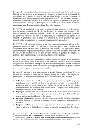 Pero para los otros países del continente, en particular aquellos de Centroamérica, esta
libertad es una trampa, y la igualdad de derechos se basa en la desigualdad de
condiciones en el punto de partida. Dar derechos iguales a socios desiguales es
beneficiar al más fuerte y perjudicar a los ya perjudicados. 231 Con el CAFTA no se va a
beneficiar los mercados internos ni la creación de espacios de preferenciales para los
centroamericanos, sino que el gran objetivo de las élites es insertarse en las corrientes
de comercio y de flujos de capitales donde ellos salen ganando. 232

El CAFTA no beneficiará a los países centroamericanos mientras se prolonga una
relación injusta, mientras los EE.UU., no levanten las barreras que imponen a las
importaciones de los productos agrícolas. Los EE.UU., no están dispuestos a eliminar
los generosos subsidios que dan a su agricultura, ni la restricción de ingreso a su
mercado de productos como la carne y el azúcar. Sería jus to que antes de seguir
adelante en las negociaciones se resuelvan los desequilibrios existentes.

El CAFTA es el medio para forzar a los países centroamericanos a abrirse a los
productos norteamericanos. La competencia asimétrica puede tener consecuencias
desastrosas, tanto sociales como económicas. Por ejemplo, los agricultores pobres
centroamericanos no pueden competir con los bienes agrícolas altamente subsidiados de
los EE.UU. El resultado va a ser para muchas personas la pérdida del empleo, la
pobreza y para algunos países, posiblemente, el caos social y político.

La nueva política agrícola estadounidense distorsiona más los precios de los alimentos,
frustra la innovación, limita la diversidad de los productos y subsidia a un grupo selecto
de agricultores a un enorme costo público. Sus características proteccionistas inherentes
contradicen los esfuerzos de los discursos de Washington por reducir el proteccionismo
en otros países y ganar acceso a nuevos mercados.

La nueva ley agrícola revierte por completo la Ley de Libertad Agrícola de 1996, de
eliminar los subsidios y dejar que el mercado dictara los precios y los niveles de
producción. Las principales disposiciones de la Ley Agrícola de 2002 incluyen: 233

•     Subsidios: aumenta los subsidios a los grandes productores de algodón y granos,
      que alcanza un tope de 360 mil dólares por agricultor por año. No obstante, la ley
      contempla que se puede superar ese límite. La mayor parte de los fondos
      subvencionarán a los granjeros ricos e ineficientes. Tres por ciento de las granjas
      recibirán dos tercios de los subsidios.
•     Pagos por conservación: destina 17 mil millones de dólares en un período de diez
      años a la preservación de tierras agrícolas y pantanosas, la mejora de la calidad del
      agua y la conservación del suelo en las granjas.
•     Cupones alimentarios: aumenta los vales de comida para las familias trabajadoras
      de bajos ingresos y restaura el derecho de los inmigrantes documentados a
      recibirlos.
•     Programa lechero: crea un nuevo programa nacional de un mil 300 millones de
      dólares. Mientras la Unión Europea otorga un subsidio que equivale a 2.2 dólares


231
    Alberto Acosa, ¡El ALCA es un verdadero suicidio!, Diario Hoy, Quito, Ecuador, 3 de julio de 2002.
232
    Dajalma Cremonese, ALCA para poucos, La Insignia, sábado 31 de agosto de 2002.
233
    Joseph Stiglitz, La nueva ley agrícola y sus implicaciones para los mercados mundiales, Revista
del Sur, n.º 129-130, Instituto del Tercer Mundo, Montevideo, Uruguay, julio -agosto de 2002.


                                                                                                 158
 
