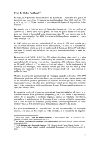 12
Crisis del Modelo Neoliberal

En 1913, el 20 por ciento de los más ricos del planeta era 11 veces más rico que el 20
por ciento más pobre. Esas 11 veces se han transformado en 30 en 1960, en 60 en 1990
y en 74 en 1997. El 20 por ciento de la población mundial posee el 86 por ciento de las
riquezas. 13

De acuerdo con el Informe sobre el Desarrollo Humano de 1999, se confirma el
deterioro de la brecha entre ricos y pobres. En 1960, los países donde vivía la quinta
parte más rica de la humanidad tenían ingresos per cápita 30 veces mayores que los de
la quinta parte más pobre. Para 1990, la relación se había duplicado hasta 60 a 1, y para
1995 estaba en 74 a 1. 14

La ONU estima que sería necesario sólo el 0.7 por ciento del PIB anual mundial para
que los pobres del mundo tuviesen acceso a la educación, a la salud y a la alimentación.
El Banco Mundial estima que el 1 por ciento anual de la riqueza de los 200 individuos
más ricos del mundo sería suficiente para asegurar una educación básica a todos los
niños pobres.

De acuerdo con el PNUD y la OIT, hay 250 millones de niñas y niños entre 5 y 14 años
que trabajan en todo el mundo (número muy por debajo de la realidad, según varios
especialistas), 61 por ciento viven en Asia (equivalente a 140 millones), 32 por ciento
en Africa (80 millones) y 17 por ciento en América Latina y el Caribe (equivalente a 30
millones). En Nicaragua, cifras oficiales indican que unos 320 mil niños y niñas
trabajan, esto representa el 7 por ciento de la población total y el 11 por ciento de la
población joven. 15

Mientras la corrupción gubernamental, en Nicaragua, dilapidó en los años 1999-2000
alrededor de quinientos millones de dólares para enriquecer a unos cuantos, existen más
de 3.0 millones de personas que carecen del alimento necesario para hacer frente a sus
necesidades básicas, y la actual crisis económica y social que no hace sino confirmar
que el orden económico y político establecidos después de la derrota del sandinismo, en
1990, está tocando fondo.

La estrategia neoliberal originó una generalizada improductividad en el campo y la
correlativa miseria de las poblaciones campesinas; y en el lado urbano el agotamiento y
asfixia de las pequeñas y medianas empresas, algunas de indudable importancia,
orientadas a la satisfacción de las demandas de una creciente población consumidora,
son la causa por igual del desempleo que hoy afecta a enormes segmentos de las clases
medias y bajas, y de la constante caída de la capacidad adquisitiva del dinero.

Las políticas neoliberales del “mercado libre” no sólo han conducido a un desempleo
masivo, a la caída de los niveles de vida promedio, a la bancarrota de pequeños

12
   Oscar-René Vargas, Crisis del modelo neoliberal , El Nuevo Diario, Año XXI, Edición Nº 7683,
Managua, Nicaragua, lunes 7 de enero de 2002, p.6.
13
   Un informe constata creciente abismo entre ricos y pobres, El Mundo, Madrid, España, miércoles,
06 de junio de 2001.
14
   PNUD, Informe sobre Desarrollo Humano 1999, Ediciones Mundi-Prensa, Madrid, España, 1999.
15
   Carlos Powell, Trabajo Infantil Mundial: ¿hasta dónde llegaremos?, Rebelión, 20 de noviembre de
2002.


                                                                                               16
 