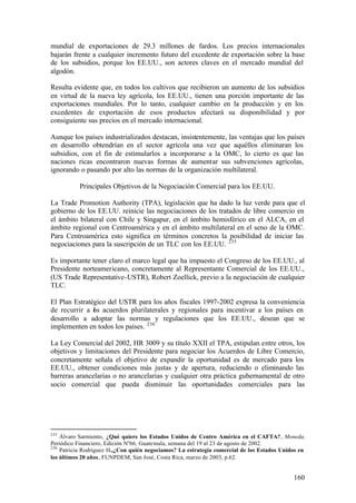 mundial de exportaciones de 29.3 millones de fardos. Los precios internacionales
bajarán frente a cualquier incremento futuro del excedente de exportación sobre la base
de los subsidios, porque los EE.UU., son actores claves en el mercado mundial del
algodón.

Resulta evidente que, en todos los cultivos que recibieron un aumento de los subsidios
en virtud de la nueva ley agrícola, los EE.UU., tienen una porción importante de las
exportaciones mundiales. Por lo tanto, cualquier cambio en la producción y en los
excedentes de exportación de esos productos afectará su disponibilidad y por
consiguiente sus precios en el mercado internacional.

Aunque los países industrializados destacan, insistentemente, las ventajas que los países
en desarrollo obtendrían en el sector agrícola una vez que aquéllos eliminaran los
subsidios, con el fin de estimularlos a incorporarse a la OMC, lo cierto es que las
naciones ricas encontraron nuevas formas de aumentar sus subvenciones agrícolas,
ignorando o pasando por alto las normas de la organización multilateral.

           Principales Objetivos de la Negociación Comercial para los EE.UU.

La Trade Promotion Authority (TPA), legislación que ha dado la luz verde para que el
gobierno de los EE.UU. reinicie las negociaciones de los tratados de libre comercio en
el ámbito bilateral con Chile y Singapur, en el ámbito hemisférico en el ALCA, en el
ámbito regional con Centroamérica y en el ámbito multilateral en el seno de la OMC.
Para Centroamérica esto significa en términos concretos la posibilidad de iniciar las
negociaciones para la suscripción de un TLC con los EE.UU. 235

Es importante tener claro el marco legal que ha impuesto el Congreso de los EE.UU., al
Presidente norteamericano, concretamente al Representante Comercial de los EE.UU.,
(US Trade Representative-USTR), Robert Zoellick, previo a la negociación de cualquier
TLC.

El Plan Estratégico del USTR para los años fiscales 1997-2002 expresa la conveniencia
de recurrir a os acuerdos plurilaterales y regionales para incentivar a los países en
               l
desarrollo a adoptar las normas y regulaciones que los EE.UU., desean que se
implementen en todos los países. 236

La Ley Comercial del 2002, HR 3009 y su título XXII el TPA, estipulan entre otros, los
objetivos y limitaciones del Presidente para negociar los Acuerdos de Libre Comercio,
concretamente señala el objetivo de expandir la oportunidad es de mercado para los
EE.UU., obtener condiciones más justas y de apertura, reduciendo o eliminando las
barreras arancelarias o no arancelarias y cualquier otra práctica gubernamental de otro
socio comercial que pueda disminuir las oportunidades comerciales para las




235
    Álvaro Sarmiento, ¿Qué quiere los Estados Unidos de Centro América en el CAFTA?, Moneda,
Periódico Financiero, Edición Nº66, Guatemala, semana del 19 al 23 de agosto de 2002.
236
    Patricia Rodríguez H.,¿Con quién negociamos? La estrategia comercial de los Estados Unidos en
los últimos 20 años, FUNPDEM, San José, Costa Rica, marzo de 2003, p.62.


                                                                                            160
 