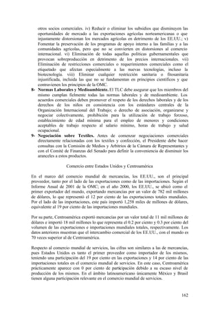 otros socios comerciales. iv) Reducir o eliminar los subsidios que disminuyen las
   oportunidades de mercado a las exportaciones agrícolas norteamericanas o que
   injustamente distorsionan los mercados agrícolas en detrimento de los EE.UU.; v)
   Fomentar la preservación de los programas de apoyo interno a las familias y a las
   comunidades agrícolas, pero que no se convierten en distorsiones al comercio
   internacional. vi) Eliminación de todas aquellas políticas gubernamentales que
   provocan sobreproducción en detrimento de los precios internacionales. vii)
   Eliminación de restricciones comerciales o requerimientos comerciales como el
   etiquetado que afectan especialmente a las nuevas tecnologías, incluso la
   biotecnología. viii) Eliminar cualquier restricción sanitaria o fitosanitaria
   injustificada, incluida las que no se fundamentan en principios científicos y que
   contravienen los principios de la OMC.
8- Normas Laborales y Medioambiente. El TLC debe asegurar que los miembros del
   mismo cumplan fielmente todas las normas laborales y de medioambiente. Los
   acuerdos comerciales deben promover el respeto de los derechos laborales y de los
   derechos de los niños en consistencia con los estándares centrales de la
   Organización Internacional del Trabajo; o derecho de asociación, organizarse y
   negociar colectivamente, prohibición para la utilización de trabajo forzoso,
   establecimiento de edad mínima para el empleo de menores y condiciones
   aceptables de trabajo respecto al salario mínimo, horas de trabajo y salud
   ocupacional.
9- Negociación sobre Textiles. Antes de comenzar negociaciones comerciales
   directamente relacionadas con los textiles y confección, el Presidente debe hacer
   consultas con la Comisión de Medios y Arbitrios de la Cámara de Representantes y
   con el Comité de Finanzas del Senado para definir la conveniencia de disminuir los
   aranceles a estos productos.

                    Comercio entre Estados Unidos y Centroamérica

En el marco del comercio mundial de mercancías, los EE.UU., son el principal
proveedor, tanto por el lado de las exportaciones como de las importaciones. Según el
Informe Anual de 2001 de la OMC; en el año 2000, los EE.UU., se ubicó como el
primer exportador del mundo, exportando mercancías por un valor de 782 mil millones
de dólares, lo que representó el 12 por ciento de las exportaciones totales mundiales.
Por el lado de las importaciones, este país importó 1,258 miles de millones de dólares,
equivalente al 19 por ciento de las importaciones mundiales.

Por su parte, Centroamérica exportó mercancías por un valor total de 11 mil millones de
dólares e importó 18 mil millones lo que representa el 0.2 por ciento y 0.3 por ciento del
volumen de las exportaciones e importaciones mundiales totales, respectivamente. Los
datos anteriores muestran que el intercambio comercial de los EE.UU., con el mundo es
70 veces superior al de Centroamérica.

Respecto al comercio mundial de servicios, las cifras son similares a las de mercancías,
pues Estados Unidos es tanto el primer proveedor como importador de los mismos,
teniendo una participación del 19 por ciento en las exportaciones y 14 por ciento de las
importaciones totales en el comercio mundial de servicios. En este caso, Centroamérica
prácticamente aparece con 0 por ciento de participación debido a su escaso nivel de
producción de los mismos. En el ámbito latinoamericano únicamente México y Brasil
tienen alguna participación relevante en el comercio mundial de servicios.


                                                                                      162
 