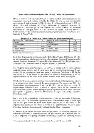 Importancia de la relación comercial Estados Unidos – Centroamérica

Desde el punto de vista de los EE.UU., en el ámbito mundial, Centroamérica tiene una
importancia comercial bastante reducida. En 2001, del total de sus importaciones
provenientes de todo el mundo (US$1,142 miles de millones) únicamente el 0.97 por
ciento (11.8 mil millones de dólares incluyendo la maquila) provenían de
Centroamérica, mientras que de sus exportaciones totales (US$731 mil millones)
únicamente el 1.16 por ciento (8.8 mil millones de dólares) fue con destino a
Centroamérica. 238 La economía centroamericana es veinte veces más pequeña que la de
la ciudad de Nueva York.

          Estructura de Comercio de Estados Unidos por bloque de países 2000
Destino de las Exportaciones        %      Origen de las Importaciones                         %
NAFTA                             37.13    NAFTA                                             36.14
Unión Europea                     21.11    Unión Europea                                     18.06
Japón                             8.30     Japón                                             12.03
América del Sur                   4.68     América Latina                                     4.15
Centroamérica                     1.16     Centroamérica                                      0.97
Fuente : http://dataweb.usitc.gov

En la lista de principales socios comerciales de los EE.UU., para 2001 (suma del valor
de las importaciones más las exportaciones), los países de Centroamérica ocupaban los
puestos siguientes: Honduras (39), Costa Rica (40), Guatemala (44), El Salvador (48) y
Nicaragua (71). Centroamérica en su conjunto ocuparía el puesto 18.

Por otra parte, de las exportaciones de los EE.UU., al mundo, el 8 por ciento va hacia
América Latina, mientras que el 6 por ciento de sus importaciones proviene de esta
región. De las exportaciones que van hacia el continente Americano y El Caribe,
únicamente el 3.5 por ciento de las mismas se dirigen a Centroamérica y de las
importaciones un 2.8 por ciento de las mismas proviene de los países de la región.

No obstante lo anterior, comercialmente Centroamérica tiene cierta importancia relativa
si se compara con otros países de la región americana. Por ejemplo en 2001, las
importaciones centroamericanas desde los EE.UU., con un 16.0 por ciento de
importaciones latinoamericanas, ocuparon el segundo lugar en las importaciones
norteamericanas después de Brasil (27 por ciento), superando a países como Venezuela
(excluyendo el petróleo), República Dominicana, la región del Caribe, Argentina,
Colombia y Chile.

Por el lado de las exportaciones latinoamericanas, el principal exportador de la región
hacia los EE.UU., es Venezuela, seguido de Brasil. Centroamérica ocupó el tercer lugar
con el 16.4 por ciento del total. Este monto equivale al 76 por ciento de las
exportaciones efectuadas por Brasil y supera a las exportaciones de países como
Colombia, República Dominicana, la región del Caribe, Chile y Argentina.

El análisis de las cifras anteriores implican que dentro del contexto comercial del
hemisferio occidental, Centroamérica tiene un peso relativo en la relación con los
EE.UU. Se podría decir que a pesar de ser un mercado pequeño tiene cierta importancia

238
      Embajada de los Estados Unidos en Nicaragua. Nota de Prensa del 17 de enero de 2002.


                                                                                                     164
 