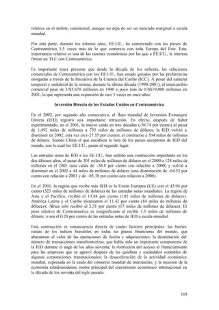 relativa en el ámbito continental, aunque no deja de ser un mercado marginal a escala
mundial.

Por otra parte, durante los últimos años, EE.UU., ha comerciado con los países de
Centroamérica 1.5 veces más de lo que comercia con toda Europa del Este. Esta
importancia relativa es una de las razones económicas por las que a EE.UU., le interesa
firmar un TLC con Centroamérica.

Es importante tener presente que desde la década de los ochenta, las relaciones
comerciales de Centroamérica con los EE.UU., han estado guiadas por las preferencias
otorgadas a través de la Iniciativa de la Cuenca del Caribe (ICC). A pesar del carácter
temporal y unilateral de la misma, durante la última década (1990-2001), el intercambio
comercial pasó de US5,670 millones en 1990 a poco más de US$19,800 millones en
2001, lo que representa una expansión de casi 3 veces en once años.

             Inversión Directa de los Estados Unidos en Centroamérica

En el 2002, por segundo año consecutivo, el flujo mundial de Inversión Extranjera
Directa (IED) registró una importante retracción. En efecto, después de haber
experimentado, en el 2001, la mayor caída en tres décadas (-50.74 por ciento) al pasar
de 1,492 miles de millones a 735 miles de millones de dólares; la IED volvió a
disminuir en 2002, esta vez en (-27.35 por ciento), al contraerse a 534 miles de millones
de dólares. Siendo China el que encabeza la lista de los países receptores de IED del
mundo, con lo cual los EE.UU., pasan al segundo lugar.

Las entradas netas de IED a los EE.UU., han sufrido una contracción importante en los
dos últimos años, al pasar de 301 miles de millones de dólares en el 2000 a 124 miles de
millones en el 2001 (una caída de -58.8 por ciento con relación a 2000) y volvió a
disminuir en el 2002 a 44 miles de millones de dólares (una disminución de -64.52 por
ciento con relación a 2001 y de –85.38 por ciento con relación a 2000).

En el 2001, la región que recibe más IED es la Unión Europea (UE) con el 43.94 por
ciento (323 miles de millones de dólares) de las entradas netas mundiales. La región de
Asia y el Pacífico, recibió el 13.88 por ciento (102 miles de millones de dólares).
América Latina y el Caribe alcanzaron el 11.42 por ciento (84 miles de millones de
dólares); África solo recibió el 2.31 por ciento (17 miles de millones de dólares). El
peso relativo de Centroamérica es insignificante al recibir 1.5 miles de millones de
dólares, o sea el 0.20 por ciento de las entradas netas de IED a escala mundial.

Esta contracción es consecuencia directa de cuatro factores principales: las fuertes
caídas de los índices bursátiles en todas las plazas financieras del mundo, que
abarataron el valor de las operaciones de fusión y adquisiciones; la disminución del
número de transacciones transfronterizas, que había sido un importante componente de
la IED durante el auge de los años noventa; la restricción del acceso al financiamiento
para las empresas que se agravó después de las quiebras y escándalos contables de
algunas corporaciones transnacionales; la desaceleración de la actividad económica
mundial, expresada en la caída del comercio mundial de mercancías; y la recesión de la
economía estadounidense, motor principal del crecimiento económico internacional en
la década de los noventa del siglo pasado.



                                                                                     165
 