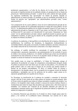 productores agropecuarios y al robo de los ahorros de la clase media, también ha
provocado el empobrecimiento de los jubilados debido a la apropiación de los fondos de
pensión por “administradoras privadas”. A partir de los años ochenta del siglo pasado,
los regímenes neoliberales han “privatizado” los fondos de pensión, dejando su
administración en manos privadas. El resultado es que un exorbitante porcentaje de los
fondos de pensión son “apropiados” por administradores privados como “costos
administrativos”.

Una comparación de los costos públicos versus los de la administración privada de las
contribuciones anuales de los asalariados demuestra la ventaja del sector público. En los
EE.UU., la administración pública de los fondos de pensión cuesta el 0.5 por ciento; la
administración privada en Argentina es del 23 por ciento, en Chile del 15.6 por ciento,
en México del 22.1 por ciento y en Colombia del 14.1 por ciento. Claramente, los “altos
costos” de las administradoras privadas reducen significativamente la pensión que los
trabajadores recibirán, en tanto que los dueños de las compañías privadas incrementan
su riqueza en millones de dólares. 16

La pobreza, las epidemias, el desequilibrio en la distribución de la riqueza, el hambre, el
analfabetismo, los conflictos, las dictaduras, la degradación medioambiental, la
mortalidad infantil, todo puede, de acuerdo al modelo neoliberal, encontrar solución con
una simple reducción de las restricciones comerciales a los flujos financieros.

Sin embargo, el modelo neoliberal ha concentrado el capital en pocas manos,
extranjerizado y puramente especulativo, que paulatinamente les fue cerrando el acceso
al crédito a los sectores productivos. Un modelo neoliberal que arrojó una elevadísima
acumulación de renta financiera en favor de un pequeño núcleo de bancos, pero que no
cumplió su misión de financiar la inversión productiva.

Este modelo pone en riesgo la estabilidad y el futuro de Nicaragua, porque el
capitalismo ha producido un campo de competencia extremadamente desigual, donde
los pobres no parecen tener más futuro que ser cada vez más pobres, y los excluidos del
poder político cada vez están más al margen de los círculos que pueden decidir el
destino de sus propios conciudadanos. Es decir, el modelo colmó de miseria y
desesperación a las grandes masas, con la excepción de un angosto círculo de familias
acaudaladas y protegidas aun con las pobrezas de los pobres, según consta en la
operación ejemplificada en la quiebra de los bancos.

En Nicaragua, la masificación de la pobreza ha ayudado a aumentar la deserción
escolar: más del 76 por ciento de los niños pobres no termina la escuela primaria. Sólo
el 20 por ciento de aquellos que entran al colegio secundario completa sus estudios. Las
clínicas y los hospitales están siendo cerrados o carecen de recursos médicos básicos e
instalaciones para tratar las largas filas de pobres que esperan ocho o diez horas para ser
atendidos. Los reclamos por violación de los derechos laborales por parte de los
empleadores aumentan puesto que la legislación de protección laboral es suprimida y el
número de inspectores es reducido.

La estructura financiera que prevalece en el mundo no ofrece ningún apoyo para los
países y los sectores de la población menos afortunada. Los sectores de la clase

16
     James Petras, El grito de los excluidos, Rebelión, 11 de enero de 2003.


                                                                                        17
 
