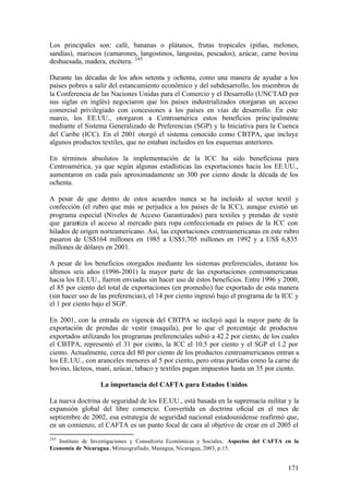 Los principales son: café, bananas o plátanos, frutas tropicales (piñas, melones,
sandías), mariscos (camarones, langostinos, langostas, pescados), azúcar, carne bovina
deshuesada, madera, etcétera. 245

Durante las décadas de los años setenta y ochenta, como una manera de ayudar a los
países pobres a salir del estancamiento económico y del subdesarrollo, los miembros de
la Conferencia de las Naciones Unidas para el Comercio y el Desarrollo (UNCTAD por
sus siglas en inglés) negociaron que los países industrializados otorgaran un acceso
comercial privilegiado con concesiones a los países en vías de desarrollo. En este
marco, los EE.UU., otorgaron a Centroamérica estos beneficios princ ipalmente
mediante el Sistema Generalizado de Preferencias (SGP) y la Iniciativa para la Cuenca
del Caribe (ICC). En el 2001 otorgó el sistema conocido como CBTPA, que incluye
algunos productos textiles, que no estaban incluidos en los esquemas anteriores.

En términos absolutos la implementación de la ICC ha sido beneficiosa para
Centroamérica, ya que según algunas estadísticas las exportaciones hacia los EE.UU.,
aumentaron en cada país aproximadamente un 300 por ciento desde la década de los
ochenta.

A pesar de que dentro de estos acuerdos nunca se ha incluido al sector textil y
confección (el rubro que más se perjudica a los países de la ICC), aunque existió un
programa especial (Niveles de Acceso Garantizados) para textiles y prendas de vestir
que garantiza el acceso al mercado para ropa confeccionada en países de la ICC con
hilados de origen norteamericano. Así, las exportaciones centroamericanas en este rubro
pasaron de US$164 millones en 1985 a US$1,705 millones en 1992 y a US$ 6,835
millones de dólares en 2001.

A pesar de los beneficios otorgados mediante los sistemas preferenciales, durante los
últimos seis años (1996-2001) la mayor parte de las exportaciones centroamericanas
hacia los EE.UU., fueron enviadas sin hacer uso de éstos beneficios. Entre 1996 y 2000,
el 85 por ciento del total de exportaciones (en promedio) fue exportado de esta manera
(sin hacer uso de las preferencias), el 14 por ciento ingresó bajo el programa de la ICC y
el 1 por ciento bajo el SGP.

En 2001, con la entrada en vigencia del CBTPA se incluyó aquí la mayor parte de la
exportación de prendas de vestir (maquila), por lo que el porcentaje de productos
exportados utilizando los programas preferenciales subió a 42.2 por ciento, de los cuales
el CBTPA, representó el 31 por ciento, la ICC el 10.5 por ciento y el SGP el 1.2 por
ciento. Actualmente, cerca del 80 por ciento de los productos centroamericanos entran a
los EE.UU., con aranceles menores al 5 por ciento, pero otras partidas como la carne de
bovino, lácteos, maní, azúcar, tabaco y textiles pagan impuestos hasta un 35 por ciento.

                   La importancia del CAFTA para Estados Unidos

La nueva doctrina de seguridad de los EE.UU., está basada en la supremacía militar y la
expansión global del libre comercio. Convertida en doctrina oficial en el mes de
septiembre de 2002, esa estrategia de seguridad nacional estadounidense reafirmó que,
en un comienzo, el CAFTA es un punto focal de cara al objetivo de crear en el 2005 el
245
   Instituto de Investigaciones y Consultoría Económicas y Sociales, Aspectos del CAFTA en la
Economía de Nicaragua, Mimeografiado, Managua, Nicaragua, 2003, p.15.


                                                                                         171
 