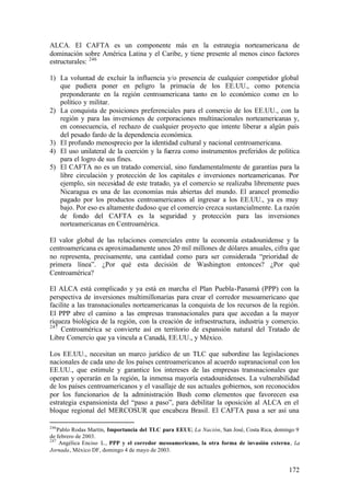 ALCA. El CAFTA es un componente más en la estrategia norteamericana de
dominación sobre América Latina y el Caribe, y tiene presente al menos cinco factores
estructurales: 246

1) La voluntad de excluir la influencia y/o presencia de cualquier competidor global
   que pudiera poner en peligro la primacía de los EE.UU., como potencia
   preponderante en la región centroamericana tanto en lo económico como en lo
   político y militar.
2) La conquista de posiciones preferenciales para el comercio de los EE.UU., con la
   región y para las inversiones de corporaciones multinacionales norteamericanas y,
   en consecuencia, el rechazo de cualquier proyecto que intente liberar a algún país
   del pesado fardo de la dependencia económica.
3) El profundo menosprecio por la identidad cultural y nacional centroamericana.
4) El uso unilateral de la coerción y la fuerza como instrumentos preferidos de política
   para el logro de sus fines.
5) El CAFTA no es un tratado comercial, sino fundamentalmente de garantías para la
   libre circulación y protección de los capitales e inversiones norteamericanas. Por
   ejemplo, sin necesidad de este tratado, ya el comercio se realizaba libremente pues
   Nicaragua es una de las economías más abiertas del mundo. El arancel promedio
   pagado por los productos centroamericanos al ingresar a los EE.UU., ya es muy
   bajo. Por eso es altamente dudoso que el comercio crezca sustancialmente. La razón
   de fondo del CAFTA es la seguridad y protección para las inversiones
   norteamericanas en Centroamérica.

El valor global de las relaciones comerciales entre la economía estadounidense y la
centroamericana es aproximadamente unos 20 mil millones de dólares anuales, cifra que
no representa, precisamente, una cantidad como para ser considerada “prioridad de
primera línea”. ¿Por qué esta decisión de Washington entonces? ¿Por qué
Centroamérica?

El ALCA está complicado y ya está en marcha el Plan Puebla-Panamá (PPP) con la
perspectiva de inversiones multimillonarias para crear el corredor mesoamericano que
facilite a las transnacionales norteamericanas la conquista de los recursos de la región.
El PPP abre el camino a las empresas transnacionales para que accedan a la mayor
riqueza biológica de la región, con la creación de infraestructura, industria y comercio.
247
    Centroamérica se convierte así en territorio de expansión natural del Tratado de
Libre Comercio que ya vincula a Canadá, EE.UU., y México.

Los EE.UU., necesitan un marco jurídico de un TLC que subordine las legislaciones
nacionales de cada uno de los países centroamericanos al acuerdo supranacional con los
EE.UU., que estimule y garantice los intereses de las empresas transnacionales que
operan y operarán en la región, la inmensa mayoría estadounidenses. La vulnerabilidad
de los países centroamericanos y el vasallaje de sus actuales gobiernos, son reconocidos
por los funcionarios de la administración Bush como elementos que favorecen esa
estrategia expansionista del “paso a paso”, para debilitar la oposición al ALCA en el
bloque regional del MERCOSUR que encabeza Brasil. El CAFTA pasa a ser así una

246
    Pablo Rodas Martín, Importancia del TLC para EEUU, La Nación, San José, Costa Rica, domingo 9
de febrero de 2003.
247
     Angélica Enciso L., PPP y el corredor mesoamericano, la otra forma de invasión externa, La
Jornada, México DF, domingo 4 de mayo de 2003.


                                                                                            172
 