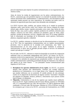pieza de importancia para imponer los puntos norteamericanos en sus negociaciones con
América Latina.

Antes de iniciar las rondas de negociaciones con los países centroamericanos, los
EE.UU., anunciaron que solo permitiría ingresar a su mercado las prendas textiles que
utilizan únicamente hilos estadounidenses o centroamericanos, esta discrepancia quedó
aminorada cuando presentó sus otras expectativas. Se considera este punto como un
elemento de negociación para hacer pasar otras demandas más estratégicas.

Los EEUU hicieron saber, también, que quieren incluir en el tratado los productos
siguientes: pollo, carne bovina, cerdo, aves, lácteos, miel, huevos, despojos de origen
animal, papa, cebolla, tomate, vegetales procesados, arroz, maíz, trigo, harina de maíz,
harina de trigo, soya, aceite y grasas vegetales, productos de confitería, alimentos para
infantes, conservas de maíz dulce, productos de panadería, jugos de frutas, papas
prefritas, cereales de desayuno, cerveza y algodón entre otros. En el campo industrial,
todo lo relacionado con tecnología de la información, sector químico, fertilizantes,
plásticos, maquinaria agrícola e industrial.

Los EE.UU., también, reiteraron su decisión de que las telecomunicaciones se incluyan
en el TLC. Para los negociadores norteamericanos esto no implica necesariamente
privatizar, visto la oposición de la sociedad civil costarricense, sino “abrir” las
telecomunicaciones en los cinco países de la región “mediante el sistema de
interconexiones, es decir, que un operador privado compre el servicio a la institución
estatal o privada que lo maneje”. 248

Por otro lado, los EE.UU., indicaron su interés de desarrollar un acuerdo de cooperación
ambiental como un instrumento independiente del CAFTA. Así mismo, los EE.UU.,
proponen excluir de las negociaciones “toda disposición que obligue a las zonas francas
a renunciar a los subsidios de exportación que actualmente reciben”. Es decir, que los
estados centroamericanos continuarán exonerando del pago de impuestos a las empresas
que operan en las zonas francas. 249 Las principales razones norteamericanas para
impulsar el CAFTA son:

1- Reemplazar los aparatos administrativos de la región. Los EE.UU., no quieren
   destruir estas naciones sino administrarlas. Terminar con viciadas relaciones
   productivas en Centroamérica y en su lugar ubicar a las “empresas desarrolladas”
   que puedan imbricarse con su economía. El sentido práctico de esta estrategia
   cuenta con la adquisición de decisiones de algunos sectores “nacionales” integrado
   por paquetes de abogados, técnicos, políticos y funcionarios cuyos precios oscilan
   entre lo barato y lo baratísimo.
2- Migración. Centroamérica es una de las regiones que expulsa mayor población
   hacia los EE.UU. Según estadísticas del US Census Bureau, mientras en 1970 había
   solo 11.2 centroamericanos por cada 100 mexicanos, en 1990 la proporción había
   cambiando a 28.4 por cada 100 mexicanos. Mientras en 1970 el 0.88 por ciento de
   los extranjeros que vivían en los EE.UU., provenían de Centroamérica, en el 2000



248
   Diario de Hoy, San Salvador, El Salvador, 05 de abril de 2003.
249
   María, Flórez Estrada, Juguemos a la ronda..., Semanario Universidad, Año VIII, Nº346, San José,
Costa Rica, viernes 11 de abril de 2003.


                                                                                               173
 