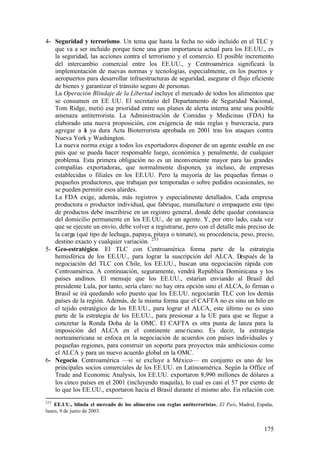 4- Seguridad y terrorismo. Un tema que hasta la fecha no sido incluido en el TLC y
   que va a ser incluido porque tiene una gran importancia actual para los EE.UU., es
   la seguridad, las acciones contra el terrorismo y el comercio. El posible incremento
   del intercambio comercial entre los EE.UU., y Centroamérica significará la
   implementación de nuevas normas y tecnologías, especialmente, en los puertos y
   aeropuertos para desarrollar infraestructuras de seguridad, asegurar el flujo eficiente
   de bienes y garantizar el tránsito seguro de personas.
   La Operación Blindaje de la Libertad incluye el mercado de todos los alimentos que
   se consumen en EE UU. El secretario del Departamento de Seguridad Nacional,
   Tom Ridge, metió esa prioridad entre sus planes de alerta interna ante una posible
   amenaza antiterrorista. La Administración de Comidas y Medicinas (FDA) ha
   elaborado una nueva proposición, con exigencia de más reglas y burocracia, para
   agregar a a ya dura Acta Bioterrorista aprobada en 2001 tras los ataques contra
               l
   Nueva York y Washington.
   La nueva norma exige a todos los exportadores disponer de un agente estable en ese
   país que se pueda hacer responsable luego, económica y penalmente, de cualquier
   problema. Esta primera obligación no es un inconveniente mayor para las grandes
   compañías exportadoras, que normalmente disponen, ya incluso, de empresas
   establecidas o filiales en los EE.UU. Pero la mayoría de las pequeñas firmas o
   pequeños productores, que trabajan por temporadas o sobre pedidos ocasionales, no
   se pueden permitir esos alardes.
   La FDA exige, además, más registros y especialmente detallados. Cada empresa
   productora o productor individual, que fabrique, manufacture o empaquete este tipo
   de productos debe inscribirse en un registro general, donde debe quedar constancia
   del domicilio permanente en los EE.UU., de un agente. Y, por otro lado, cada vez
   que se ejecute un envío, debe volver a registrarse, pero con el detalle más preciso de
   la carga (qué tipo de lechuga, papaya, pitaya o tomate), su procedencia, peso, precio,
   destino exacto y cualquier variación. 253
5- Geo-estratégico. El TLC con Centroamérica forma parte de la estrategia
   hemisférica de los EE.UU., para lograr la suscripción del ALCA. D        espués de la
   negociación del TLC con Chile, los EE.UU., buscan una negociación rápida con
   Centroamérica. A continuación, seguramente, vendrá República Dominicana y los
   países andinos. El mensaje que los EE.UU., estarían enviando al Brasil del
   presidente Lula, por tanto, sería claro: no hay otra opción sino el ALCA, lo firman o
   Brasil se irá quedando solo puesto que los EE.UU. negociarán TLC con los demás
   países de la región. Además, de la misma forma que el CAFTA no es sino un hilo en
   el tejido estratégico de los EE.UU., para lograr el ALCA, este último no es sino
   parte de la estrategia de los EE.UU., para presionar a la UE para que se llegue a
   concretar la Ronda Doha de la OMC. El CAFTA es otra punta de lanza para la
   imposición del ALCA en el continente ame ricano. Es decir, la estrategia
   norteamericana se enfoca en la negociación de acuerdos con países individuales y
   pequeñas regiones, para construir un soporte para proyectos más ambiciosos como
   el ALCA y para un nuevo acuerdo global en la OMC.
6- Negocio. Centroamérica —si se excluye a México— en conjunto es uno de los
   principales socios comerciales de los EE.UU. en Latinoamérica. Según la Office of
   Trade and Economic Analysis, los EE.UU. exportaron 8,990 millones de dólares a
   los cinco países en el 2001 (incluyendo maquila), lo cual es casi el 57 por ciento de
   lo que los EE.UU., exportaron hacia el Brasil durante el mismo año. En relación con
253
    EE.UU., blinda el mercado de los alimentos con reglas antiterroristas, El País, Madrid, España,
lunes, 9 de junio de 2003.


                                                                                               175
 