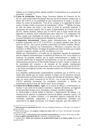 trabajos en los Estados Unidos, además ayudará a Centroamérica en su proyecto de
    desarrollo”, comentó. 255
10- Costos de producción. Regina Vargo, Secretaria Adjunta de Comercio de los
    EE.UU., para el Hemisferio Occidental, dijo que una de las mayores ventajas que ve
    dentro del CAFTA es la posibilidad de que Centroamérica le ayude a su país a
    reducir los costos de producción. “Una de las ventajas es la capacidad de reducir
    costos a Estados Unidos en procesos de manufactura”, afirmó. 256 Debido a la mano
    de obra tan barata que posee y que hasta la fecha ha permitido potenciar el
    crecimiento del sector maquila. Por su parte el Representante de Comercio de los
    EE.UU., Robert Zoellick, subrayó que el CAFTA será el mejor escudo del que
    dispondrá la industria textil norteamericana para sobrevivir a la competencia de
    China, cuando sean eliminadas las tarifas en ese sector, en el año 2004, bajo el
    Acuerdo Multifibras de la Organización Mundial de Comercio. 257
11- Competencia Internacional. Algunos países latinoamericanos han establecido
    acuerdos comerciales con la UE y los EE.UU., no quieren quedarse atrás. Por esa
    razón los EE.UU., han suscrito acuerdos comerciales con Israel, Jordania, México,
    Singapur, Chile, negocian con Centroamérica y Marruecos y proyecta otros con
    Australia y el Medio Oriente. El peligro de quedarse por fuera ha hecho que el Japón
    comience a negociar, también, un TLC con México y en Asia.
    Debido que Latinoamérica y el Caribe son un importante mercado de exportación
    para las empresas norteamericanas, la tendencia de firmar un TLC con la región va a
    continuar. Se pretende, también, que la región centroamericana se integre a la
    economía global bajo la hegemonía norteamericana, ya que las construcciones de
    infraestructuras prevista en el Plan Puebla-Panamá son para vincular la región con
    las necesidades del comercio y de mercado de las grandes corporaciones
    estadounidenses, sobre todo las que tienen sede en el este (Atlántico) de los EE.UU.,
    y que tienen necesidad de acceder a los mercados asiáticos en el Pacífico de forma y
    a menor costo.
    Las compañías multinacionales estadounidenses consideran que el CAFTA es un
    medio para impedir que sus rivales europeas se hagan con los lucrativos recursos
    centroamericanos en biodiversidad y con partes del mercado de mercancías. Dado el
    cada vez mayor déficit comercial de los EE.UU., con el resto del mundo, 258 el
    CAFTA permitirá incrementar los excedentes comerciales y facilitar las
    transferencias hacia el norte del “dinero sucio” de los corruptos.
12- Control de la Biodiversidad y Agua. En el sureste de México y Centroamérica se
    localiza 11 por ciento de las especies animales y vegetales del planeta, eco-regiones
    de alta prioridad, bosques secos, humedales y bosques semófilos templados. 259
    La biodiversidad se pierde debido al deterioro y fragmentación del hábitat, a la
    introducción de especies, la explotación excesiva de plantas, animales y peces, a la
    contaminación, al cambio climático, a la agricultura intensiva (reducción de las
    variedades empleadas, plaguicidas) y a las repoblaciones forestales con
    monocultivos de rápido crecimiento. Los bosques tropicales, que sólo cubren el 7


255
    Inicia proceso de negociación del TLC, Moneda, Periódico Financiero, n.º 84, lunes 13 al viernes 17
de enero de 2003.
256
    Karla Patricia Ramos, CA ayudará a reducir los costos a EU, La Prensa, San Salvador, El Salvador,
2 de febrero de 2003.
257
    Marcelo Colussi, Centroamérica en la economía estadounidense, La Insignia, 02 de mayo de 2003.
258
    Crece el déficit comercial de EE.UU., Rebelión, 21 de mayo de 2003.
259
    Vandana Shiva, Hacia una estructura de productividad basada en la biodiversidad, Rebelión 28
de abril de 2003.


                                                                                                  177
 