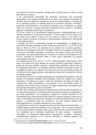 por ciento de las tierras emergidas, albergan entre el 50 por ciento y el 90 por ciento
       del total de las especies.
       A las consecuencias indeseables del desarrollo económico, del crecimiento
       demográfico, de la desigual distribución de la renta y del consumo insostenible de
       recursos, hay que añadir las causadas por las nuevas biotecnologías y el desarrollo
       de la ingeniería genética, el reducido espectro de productos agrícolas, forestales y
       pesqueros comercializados, y las políticas económicas que no atribuyen su debido
       valor a los recursos. La mayor parte del germoplasma de las especies y variedades
       agrícolas y ganaderas puede llegar a desaparecer.
       El 90 por ciento de la alimentación humana procede, fundamentalmente, de 15
       especies de plantas y 8 especies de animales. El arroz, según la FAO, aporta el 26
       por ciento de las calorías, el trigo el 23 por ciento y el maíz el 7 por ciento. Las
       nuevas especies sustituyen a las nativas, uniformizando la agricultura y destruyendo
       la diversidad genética.
       A medida que crece la uniformidad, aumenta la vulnerabilidad. La pérdida de la
       cosecha de la patata en Irlanda en 1846, la del maíz en los EE.UU., en 1970 o la del
       trigo en Rusia en 1972, son ejemplos de los peligros de la erosión genética y
       muestran la necesidad de preservar variedades nativas de las plantas, incluso para
       crear nuevas variedades mejoradas y resistentes a las plagas. El trigo, hoy cultivado
       en Canadá, tiene genes procedentes de 14 países y los genes de los pepinos de los
       EE.UU., proceden de Birmania, India y Corea, genes adquiridos sin ninguna
       contrapartida económica.
       Las multinacionales de los EE.UU., la UE y Japón pretenden obtener gratis, sobre
       todo en los países del Tercer Mundo, los recursos genéticos, para luego venderlos a
       precios de usura las semillas, animales o medicamentos obtenidos, sobre la base de
       la “propiedad intelectual”. La ingeniería genética supondrá la pérdida de miles de
       variedades de plantas, al cultivarse sólo unas pocas con una alta productividad, por
       no hablar de otros muchos peligros, agravando los efectos de la revolución verde de
       las décadas pasadas. 260
       El problema real con las cosechas producidas por manipulación genética es que les
       permite a las grandes compañías biotecnológicas colocar un candado en la cadena
       alimentaria. Al patentar los genes y todas las tecnologías asociadas con ellas, las
       corporaciones están maniobrando a una posición en la cual pueden ejercer un
       completo control sobre lo que comemos. Esto tiene implicaciones devastadoras para
       la seguridad alimentaria en países más pobres. 261
       Por otro lado, muchas transnacionales farmacéuticas están haciendo biopiratería en
       la región latinoamericana y centroamericana, haciendo investigación etnobotánica o
       que están capacitando a los campesinos, saquean los recursos naturales de las
       comunidades para extraer biodiversidad bacterial y patentar cualquier enzima que se
       aísle y se desarrolle de las bacterias sustraídas. Se están llevando elementos que son
       propios —y podríamos decir casi exclusivos— de estas regiones, porque esos
       microorganismos no se pueden reproducir en otros lugares.
       La biopiratería consiste en la apropiación por parte de empresas transnacionales —y
       también algunas instituciones públicas de investigación— de los recursos genéticos
       y de los conocimientos asociados a ellos, para su privatización y para fines de lucro.
       Las compañías que se apropian ilegalmente de estos recursos —usualmente
       vinculadas a la producción agropecuaria o farmacéutica, o ambas— introducen
       manipulaciones genéticas a los recursos obtenidos y obtienen patentes que
260
      José Santamarta, La crisis de la biodiversidad, Rebelión, 3 de junio de 2001.
261
      George Monbiot, La guerra oculta de la biotecnología, Rebelión, 21 de noviembre de 2002.


                                                                                                 178
 