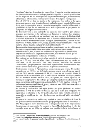 “justifican” derechos de explotación monopólica. El material genético existente en
      los países centroamericanos constituye para las compañías la materia prima central
      en sus proyectos. En sus investigaciones de prospección biológica, frecuentemente,
      obtienen esta información a partir del conocimiento de indígenas y campesinos.
      Con el CAFTA se abre las puertas a la biopiratería. Esto coloca a la región
      centroamericana en una situación bastante delicada porque, cuando hablamos de
      áreas naturales protegidas o áreas comunitarias protegidas también hablamos de la
      posibilidad de que en un momento dado sean expropiadas o que puedan ser
      compradas por empresas transnacionales.
      La bioprospección se está volviendo una actividad muy lucrativa para algunas
      empresas especialistas en la explotación de bacterias y enzimas. Las empresas
      bioprospectoras dependen de su habilidad para t ner acceso a la biodiversidad,
                                                            e
      controlarla y patentarla. Su objetivo es tener el derecho exclusivo para entrar a una
      zona de mucha biodiversidad (como la región centroamericana), extraer de ella
      microbios, bacterias, tejidos vivos, sangre, etcétera; realizar experimentos sobre este
      material y luego patentar cualquier producto útil resultante. 262
      Las compañías bioprospectoras firman acuerdos, generalmente, con los gobiernos de
      los países con gran biodiversidad, que suelen incluir alguna compensación
      monetaria directa, más, a veces, una porción de las regalías que se generen de la
      explotación comercial de los productos resultantes. Las empresas buscan que los
      acuerdos les otorguen acceso exclusivo e irrestricto.
      Las enzimas son un objetivo especial de atención de parte de estas compañías, ya
      que en el 99 por ciento de ellas existen microorganismos que no pueden ser
      cultivados en el laboratorio. Son, especialmente, cotizadas las enzimas
      "extremófilas" que prosperan en condiciones, especialmente, difíciles (mucho frío,
      calor o presión atmosférica), por su utilidad en procesos industriales.
      Centroamérica contiene el 7 por ciento de las reservas de agua potable del mundo y
      sabiendo que los EE.UU., son deficitarios en agua potable y se calcula que a partir
      del año 2010 estarán importando el 18 por ciento de su consumo diario, la
      privatización de las reservas de agua se transforma en un asunto estratégico para los
      EE.UU. El mayor acuífero de los EE.UU., el Ogallala, está siendo explotado tan
      rápido por los agricultores del Midwest que una parte significativa del suministro de
      aguas subterráneas podría realmente agotarse el año 2010. El Ogallala contiene 407
      millones de hectómetros cúbicos de agua, y requeriría unos 6,000 años para volver a
      llenarse si se secara por completo. 263
      La calidad y accesibilidad del agua plantea un grave problema de escasez
      económica: el 97.5 por ciento del stock de agua de la Tierra está compuesto por
      agua salada y solamente el 0.3 por ciento del 2.5 por ciento restante constituye el
      agua dulce o potable de los ríos y los lagos, que moviliza el “ciclo hidrológico”
      anual. 264
      El agua se ha convertido en un bien muy preciado y, como tal, el objeto de deseo de
      las grandes corporaciones multinacionales que pugnan por hacerse de su control. El
      Oro Azul, según su nueva denominación, se antoja como uno de los negocios más
      lucrativos de este nuevo siglo. No en vano, el Banco Mundial establece el valor del
      mercado actual en un billón de dólares, una cantidad todavía insignificante si


262
    Aldo González, La guerra por los microorganismos, Rebelión, 9 de octubre de 2000.
263
    Kyrstal Kyer, Sed de beneficios del agua, Rebelión, 23 de septiembre de 2002.
264
    José Manuel Naredo, El agua en el mundo: disponibilidades y problemas, Rebelión, 24 de mayo de
2001.


                                                                                              179
 
