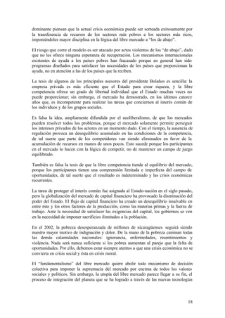 dominante piensan que la actual crisis económica puede ser sorteada exitosamente por
la transferencia de recursos de los sectores más pobres a los sectores más ricos,
imponiéndoles mayor disciplina en la lógica del libre mercado a “los de abajo”.

El riesgo que corre el modelo es ser atacado por actos violentos de los “de abajo”, dado
que no les ofrece ninguna esperanza de recuperación. Los mecanismos internacionales
existentes de ayuda a los países pobres han fracasado porque en general han sido
programas diseñados para satisfacer las necesidades de los países que proporcionan la
ayuda, no en atención a las de los países que la reciben.

La tesis de algunos de los principales asesores del presidente Bolaños es sencilla: la
empresa privada es más eficiente que el Estado para crear riqueza, y la libre
competencia ofrece un grado de libertad individual que el Estado muchas veces no
puede proporcionar; sin embargo, el mercado ha demostrado, en los últimos catorce
años que, es incompetente para realizar las tareas que conciernen al interés común de
los individuos y de los grupos sociales.

Es falsa la idea, ampliamente difundida por el neoliberalismo, de que los mercados
pueden resolver todos los problemas, porque el mercado solamente permite perseguir
los intereses privados de los actores en un momento dado. Con el tiempo, la ausencia de
regulación provoca un desequilibrio acumulado en las condiciones de la competencia,
de tal suerte que parte de los competidores van siendo eliminados en favor de la
acumulación de recursos en manos de unos pocos. Esto sucede porque los participantes
en el mercado lo hacen con la lógica de competir, no de mantener un campo de juego
equilibrado.

También es falsa la tesis de que la libre competencia tiende al equilibrio del mercado,
porque los participantes tienen una comprensión limitada e imperfecta del campo de
oportunidades, de tal suerte que el resultado es indeterminado y las crisis económicas
recurrentes.

La tarea de proteger el interés común fue asignada al Estado-nación en el siglo pasado,
pero la globalización del mercado de capital financiero ha provocado la disminución del
poder del Estado. El flujo de capital financiero ha creado un desequilibrio insalvable en
entre éste y los otros factores de la producción, como las materias primas y la fuerza de
trabajo. Ante la necesidad de satisfacer las exigencias del capital, los gobiernos se ven
en la necesidad de imponer sacrificios ilimitados a la población.

En el 2002, la pobreza desesperanzada de millones de nicaragüenses seguirá siendo
nuestro mayor motivo de indignación y dolor. De la mano de la pobreza caminan todas
las demás calamidades nacionales: ignorancia, enfermedades, resentimientos y
violencia. Nada será nunca suficiente si los pobres aumentan al parejo que la fa lta de
oportunidades. Por ello, debemos estar siempre atentos a que una crisis económica no se
convierta en crisis social y ésta en crisis moral.

El “fundamentalismo” del libre mercado quiere abolir todo mecanismo de decisión
colectiva para imponer la supremacía del mercado por encima de todos los valores
sociales y políticos. Sin embargo, la utopía del libre mercado parece llegar a su fin, el
proceso de integración del planeta que se ha logrado a través de las nuevas tecnologías



                                                                                      18
 