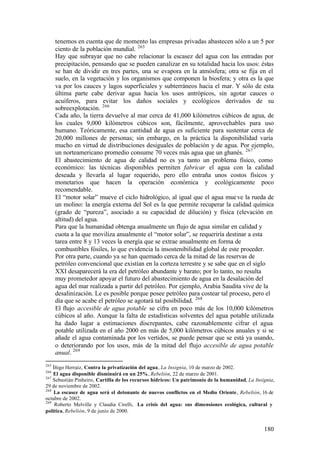 tenemos en cuenta que de momento las empresas privadas abastecen sólo a un 5 por
      ciento de la población mundial. 265
      Hay que subrayar que no cabe relacionar la escasez del agua con las entradas por
      precipitación, pensando que se pueden canalizar en su totalidad hacia los usos: éstas
      se han de dividir en tres partes, una se evapora en la atmósfera; otra se fija en el
      suelo, en la vegetación y los organismos que componen la biosfera; y otra es la que
      va por los cauces y lagos superficiales y subterráneos hacia el mar. Y sólo de esta
      última parte cabe derivar agua hacia los usos antrópicos, sin agotar cauces o
      acuíferos, para evitar los daños sociales y ecológicos derivados de su
      sobreexplotación. 266
      Cada año, la tierra devuelve al mar cerca de 41,000 kilómetros cúbicos de agua, de
      los cuales 9,000 kilómetros cúbicos son, fácilmente, aprovechables para uso
      humano. Teóricamente, esa cantidad de agua es suficiente para sustentar cerca de
      20,000 millones de personas; sin embargo, en la práctica la disponibilidad varía
      mucho en virtud de distribuciones desiguales de población y de agua. Por ejemplo,
      un norteamericano promedio consume 70 veces más agua que un ghanés. 267
      El abastecimiento de agua de calidad no es ya tanto un problema físico, como
      económico: las técnicas disponibles permiten fabricar el agua con la calidad
      deseada y llevarla al lugar requerido, pero ello entraña unos costos físicos y
      monetarios que hacen la operación económica y ecológicamente poco
      recomendable.
      El “motor solar” mueve el ciclo hidrológico, al igual que el agua mue ve la rueda de
      un molino: la energía externa del Sol es la que permite recuperar la calidad química
      (grado de “pureza”, asociado a su capacidad de dilución) y física (elevación en
      altitud) del agua.
      Para que la humanidad obtenga anualmente un flujo de agua similar en calidad y
      cuota a la que moviliza anualmente el “motor solar”, se requeriría destinar a esta
      tarea entre 8 y 13 veces la energía que se extrae anualmente en forma de
      combustibles fósiles, lo que evidencia la insostenibilidad global de este proceder.
      Por otra parte, cuando ya se han quemado cerca de la mitad de las reservas de
      petróleo convencional que existían en la corteza terrestre y se sabe que en el siglo
      XXI desaparecerá la era del petróleo abundante y barato; por lo tanto, no resulta
      muy prometedor apoyar el futuro del abastecimiento de agua en la desalación del
      agua del mar realizada a partir del petróleo. Por ejemplo, Arabia Saudita vive de la
      desalinización. Le es posible porque posee petróleo para costear tal proceso, pero el
      día que se acabe el petróleo se agotará tal posibilidad. 268
      El flujo accesible de agua potable se cifra en poco más de los 10,000 kilómetros
      cúbicos al año. Aunque la falta de estadísticas solventes del agua potable utilizada
      ha dado lugar a estimaciones discrepantes, cabe razonablemente cifrar el agua
      potable utilizada en el año 2000 en más de 5,000 kilómetros cúbicos anuales y si se
      añade el agua contaminada por los vertidos, se puede pensar que se está ya usando,
      o deteriorando por los usos, más de la mitad del flujo accesible de agua potable
      anual. 269
265
    Íñigo Herraiz, Contra la privatización del agua, La Insignia, 10 de marzo de 2002.
266
    El agua disponible disminuirá en un 25%, Rebelión, 22 de marzo de 2001.
267
    Sebastián Pinheiro, Cartilla de los recursos hídricos: Un patrimonio de la humanidad, La Insignia,
29 de noviembre de 2002.
268
    La escasez de agua será el detonante de nuevos conflictos en el Medio Oriente, Rebelión, 16 de
octubre de 2002.
269
     Roberto Melville y Claudia Cirelli, La crisis del agua: sus dimensiones ecológica, cultural y
política, Rebelión, 9 de junio de 2000.


                                                                                                 180
 