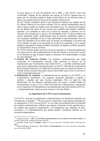 El agua figura en la lista de productos de la OMC y del CAFTA como bien
    comerciable. Algunas de las cláusulas que incluye el CAFTA, suponen para los
    países que los suscriben aceptan la futura cesión efectiva de sus derechos sobre el
    agua y que pueden acabar en manos de las grandes corporaciones.
    En este “mundo mercancía” hacia el que caminamos amenaza con engullir uno de
    los últimos reductos de los bienes comunes. Por su carácter indispensable para la
    vida el agua no puede ser tratado como un producto más. Su conservación requiere
    de una gestión más eficaz de este recurso, pero también más solidaria. Debemos
    aprender a no confundir su valor con el precio de mercado, y promover así un
    consumo más racional que se ajuste a las necesidades reales. El agua es todavía un
    recurso demasiado barato, especialmente, para los procesos industriales donde se
    usa en grandes cantidades sin que se haya optimizado su aprovechamiento. Pero los
    costos del despilfarro de los países ricos no pueden ser trasladados a los países del
    Tercer Mundo. El agua se ha convertido en un factor de seguridad, y de su reparto
    igualitario dependerá en buena medida el desenlace de algunos conflictos presentes
    y el desarrollo de otros en el futuro.
    El CAFTA trata de definir una nueva forma de inserción en el mercado global para
    una región que ha sido simultáneamente el talón de Aquiles y la joya de la corona,
    en un momento en que el mundo empieza a reconocer en la biodiversidad y el agua
    un valor planetario. 270
13- Control del Comercio Exterior. Las empresas norteamericanas que harán
    inversiones en Centroamérica buscarán como controlar la mayoría de las
    importaciones que Centroamérica hace desde EE.UU., y también controlaran gran
    parte de las exportaciones centroamericanas a los EE.UU. Más allá de la eliminación
    de las barreras fronterizas y la reducción de aranceles para el comercio de bienes, el
    Tratado incluirá sectores hasta ahora menos intervenidos como el de los servicios y
    el de la propiedad intelectual. 271
14- Disminución de aranceles. La disminución de los aranceles en los EEUU y en
    Centroamérica, beneficiará a las empresas nacionales dedicadas a exportar y
    también a aquellas que usan insumos importados. Pero sin duda los más
    beneficiados son las empresas norteamericanas que tienen o tendrán filiales en
    Centroamérica, ya que se ven o verán favorecidas por la disminución y eliminación
    de los impuestos en Centroamérica a las importaciones que hacen desde los EE.UU.,
    y, fundamentalmente, desde sus casas matrices o de otras filiales.

                   La importancia del CAFTA para Centroamérica

Los EE.UU., sabe que los empresarios centroamericanos son fácilmente seducidos por
el tamaño de su mercado. 272 Por eso, para los empresarios y para quienes participan en
su negociación, el TLC con los EE.UU., lo ven como una bendición para el desarrollo
de la región centroamericana, debido a que esperan: incremento de las exportaciones y
los empleos que producen; maquiladoras y los trabajadores que trabajarán en ellas;
inversiones y la industrialización que pueda producir vinculación estrecha con la
economía estadounidense.

270
    Angélica Enciso L., PPP y el corredor mesoamericano, la otra forma de invasión externa, La
Jornada, México DF, domingo 4 de mayo de 2003.
271
    Armando Vargas Araya, Ventajas y reto, La Nación, San José, Costa Rica, lunes 27 de mayo de
2002.
272
    Patricia Rodríguez Holkemeyer, TLC EE.UU., Centroamérica, La Nación, San José, Costa Rica,
jueves 4 de julio de 2002.


                                                                                          181
 
