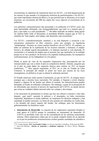 inversionistas en industrias de exportación hacia los EE.UU., y la total desgravación de
los mismos lo que sumado a la emigración irrestricta de puertorriqueños a los EE.UU.,
que sumó importantes remesas de dinero y lo que permitió que se alcanzara, en su mejor
momento, un crecimiento del PBI per cápita dos veces superior al crecimiento de la
población.

Los gobiernos centroamericanos han presentado a la población el CAFTA como una
gran oportunidad, afirmando, casi irresponsablemente, que todo va a mejorar para el
país y que nadie va a salir perjudicado. 274 Sin haber realizado un análisis, hasta quizás
sin siquiera haber leído el documento, el presidente Bolaños asegura que el TLC es
sinónimo de “más empleo, más trabajo, más desarrollo, más crecimiento”.

Los EE.UU., contradictoriamente, mantiene y no está dispuesto a renunciar a sus
mecanismos atentatorios al libre comercio, como por ejemplo, su legislación
“antidumping”. Nosotros no vemos muchos beneficios con el CAFTA. Al contrario, va
haber un aumento de la explotación de los recursos naturales y humanos; el empleo
formal y de calidad seguirá descendiendo y la industria nacional se verá destruida. El
crecimiento y el aumento de empleo que se necesita, hay que analizarlos en la realidad,
porque no se van a producir. Se favorece a los capitales multinacionales, los monopolios
centroamericanos, no los trabajadores ni a los países.

Desde el punto de vista de los pequeños empresarios hay preocupación por las
transnacionales que van a entrar al país en competencia desleal. Además, aseguran que
en el país no están dados los requisitos básicos para realizar un TLC en buenas
condiciones. 275 Otro aspecto importante, el TLC, no es sólo un Tratado de Libre
Comercio, lo principal del tratado es poner sus leyes por encima de las leyes
nicaragüenses; en definitiva, lo que va afectar la soberanía nacional.

El Tratado estará por sobre nuestra Constitución, ya que los EE.UU., le otorgan mayor
jerarquía que a nuestras leyes nacionales. Por ejemplo, si llegaran a existir disputas
respecto a algunos de los puntos que abarca el acuerdo, los norteamericanos pueden
demandar al Estado en tribunales extranjeros. Sin embargo, a pesar de la percepción de
las dificultades que encierra el proceso de negociación del CAFTA, no puede decirse
que exista un verdadero debate nacional sobre sus ventajas y desventajas.

A los mexicanos les prometieron lo mismo que hoy nos ofrecen a nosotros y diez años
después, ¿qué pasó?: aumentó la pobreza y el desempleo, no hubo crecimiento
importante, depredaron el medio ambiente, no respetaron los derechos indígenas y han
maniatado al pueblo mexicano. La firma de este acuerdo nos subordina sin vuelta atrás,
a los dictados del mayor imperio del mundo. Sin embargo, para los funcionarios
gubernamentales los beneficios serán:

1. Instrumento de Desarrollo. La mayoría de los empresarios regionales brindan el
   total apoyo al CAFTA porque lo consideran un instrumento de desarrollo. El
   CAFTA es percibido como una vía de consolidación de las reformas estructurales
   internas. Otros empresarios saben que no se puede competir dentro de un mercado
   en el que los productores norteamericanos reciben grandes cantidades de subsidios o

274
   F. Tomás Dueñas, TLC con Estados Unidos, La Nación, San José, Costa Rica, 29 de enero de 2003.
275
   Aura Lila Moreno, Alarma en pequeñas y medianas empresas, El Nuevo Diario, Managua,
Nicaragua.


                                                                                            183
 
