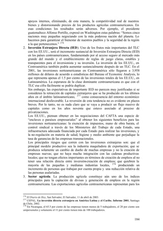 apoyos internos, eliminando, de esta manera, la competitividad real de nuestros
   bienes y distorsionando precios de los productos agrícolas centroamericanos. En
   esas condiciones los resultados serán adversos. Por ejemplo, el presidente
   guatemalteco Alfonso Portillo, expresó en Washington estas palabras: “Somos cinco
   naciones muy pequeñas negociando con la más poderosa nación del planeta. Lo
   hacemos para garantizar el bienestar de nuestros pueblos y la seguridad de la región
   a la que pertenecemos.” 276
2. Inversión Extranjera Directa (IED). Uno de los frutos más importantes del TLC
   con los EE.UU., será el incremento sustancial de Inversión Extranjera Directa (IED)
   en los países centroamericanos, fundamentado por al acceso seguro al mercado más
   grande del mundo y el establecimiento de reglas de juego claras, estables y
   transparentes para el inversionista y su inversión. La inversión de los EE.UU., en
   Centroamérica también podría aumentar sustancialmente después de un TLC. En el
   2001, las inversiones norteamericanas en Centroamérica sólo llegaron a 3,958
   millones de dólares de acuerdo a estadísticas del Bureau of Economic Analysis, lo
   que representa apenas el 1.5 por ciento de las inversiones totales de los EE.UU., en
   Latinoamérica. La esperanza de la clase dominante centroamericana es que con el
   TLC esa cifra fácilmente se podría duplicar.
   Sin embargo, las expectativas de importante IED no parecen muy justificadas si se
   consideran la retracción de capitales extranjeros que se ha producido en los últimos
   años en el ámbito latinoamericano, 277 como consecuencia del entorno económico
   internacional desfavorable. La reversión de esta tendencia no es evidente en plazos
   breves. Por lo tanto, no es nada claro que se vaya a producir un flujo masivo de
   capitales como en los años noventa que estuvo asociado al proceso de
   privatizaciones.
   Los EE.UU., piensan obtener en las negociaciones del CAFTA una especie de
   “enclaves o paraísos empresariales” al obtener los siguientes beneficios para las
   inversiones norteamericanas: la exención de impuestos, mano de obra barata, el
   control sindical a través de los Ministerios del Trabajo de cada Estado, una
   infraestructura adecuada financiada por cada Estado para realizar las inversiones, y
   la no-regulación en materia de salud, higiene y medio ambiente que perjudique la
   tasa de ganancias de las empresas transnacionales.
   Los principales riesgos que corren con las inversiones extranjeras son: que el
   principal modelo productivo sea la industria maquiladora de exportación; que se
   produzca solamente un cambio de dueño de muchas empresas y no la creación de
   empresas nuevas; que no haya mucha integración con las cadenas productivas
   locales; que no tengan efectos importantes en términos de creación de empleos al no
   tener una relación directa entre inversión-creación de empleos; que quiebren la
   mayoría de las pequeñas y medianas industrias locales, 278 produciendo un
   incremento de personas que trabajan por cuenta propia y una reducción relativa de
   las personas asalariadas.
3. Sector agrícola. La producción agrícola constituye aún uno de los índices
   principales para la captación de divisas y generación de empleos en la región
   centroamericana. Las exportaciones agrícolas centroamericanas representan para los


276
    El Diario de Hoy, San Salvador, El Salvador, 11 de abril de 2003.
277
    CEPAL, La inversión directa extranjera en América Latina y el Caribe. Informe 2001, Santiago
de Chile, 2002.
278
    En Nicaragua, el 65.5 por ciento de las empresas tienen menos de 5 trabajadores, el 20 por ciento son
unipersonales y solamente el 11 por ciento tienen más de 100 trabajadores.


                                                                                                    184
 