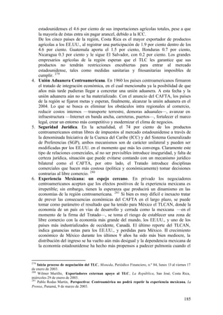 estadounidenses el 4.6 por ciento de sus importaciones agrícolas totales, pese a que
   la mayoría de éstas entra sin pagar arancel, debido a la ICC.
   De los cinco países de la región, Costa Rica es el mayor exportador de productos
   agrícolas a los EE.UU., al registrar una participación de 1.9 por ciento dentro de los
   4.6 por ciento. Guatemala aporta el 1.5 por ciento, Honduras 0.7 por ciento,
   Nicaragua 0.3 por ciento y le sigue El Salvador, con 0.2 por ciento. Los grandes
   empresarios agrícolas de la región esperan que el TLC les garantice que sus
   productos no tendrán restricciones encubiertas para entrar al mercado
   estadounidense, tales como medidas sanitarias y fitosanitarias imposibles de
   cumplir. 279
4. Unión Aduanera Centroamericana. En 1960 los países centroamericanos firmaron
   el tratado de integración económica, en el cual mencionaba ya la posibilidad de que
   años más tarde pudieran llegar a concretar una unión aduanera. A esta fecha y la
   unión aduanera aún no se ha materializado. Con el anuncio del CAFTA, los países
   de la región se fijaron metas y esperan, finalmente, alcanzar la unión aduanera en el
   2004. Lo que se busca es eliminar los obstáculos intra regionales al comercio,
   reducir costos internos —transporte terrestre, demoras aduanales—, avanzar en
   infraestructura —Internet en banda ancha, carreteras, puertos—, fortalecer el marco
   legal, crear un entorno más competitivo y modernizar el clima de negocios.
5. Seguridad Jurídica. En la actualidad, el 74 por ciento de los productos
   centroamericanos entran libres de impuestos al mercado estadounidense a través de
   la denominada Iniciativa de la Cuenca del Caribe (ICC) y del Sistema Generalizado
   de Preferencias (SGP), ambos mecanismos son de carácter unilateral y pueden ser
   modificadas por los EE.UU. en el momento que más les convenga. Claramente este
   tipo de relaciones comerciales, al no ser previsibles introduce inseguridad, y falta de
   certeza jurídica, situación que puede evitarse contando con un mecanismo jurídico
   bilateral como el CAFTA, por otro lado, el Tratado introduce disciplinas
   comerciales que hacen más costosa (política y económicamente) tomar decisiones
   contrarias al libre comercio. 280
6. Experiencia Mexicana: un espejo cercano. En privado los negociadores
   centroamericanos aceptan que los efectos positivos de la experiencia mexicana es
   irrepetible; sin embargo, tienen la esperanza que producirá un dinamismo en las
   economías de la región centroamericana. 281 Si bien es muy difícil e inexacto tratar
   de prever las consecuencias económicas del CAFTA en el largo plazo, se puede
   tomar como parámetro el resultado que ha tenido para México el TLCAN, donde la
   economía de un país en vías de desarrollo y cerrada como la mexicana —en el
   momento de la firma del Tratado—, se toma el riesgo de establecer una zona de
   libre comercio con la economía más grande del mundo, los EE.UU., y uno de los
   países más industrializados de occidente, Canadá. El último reporte del TLCAN,
   indica ganancias netas para los EE.UU., y perdidas para México. El crecimiento
   económico de México durante los últimos 9 años ha sido más bien mediocre, la
   distribución del ingreso se ha vuelto aún más desigual y la dependencia mexicana de
   la economía estadounidense ha hecho más propensos a padecer pulmonía cuando el


279
    Inicia proceso de negociación del TLC, Moneda, Periódico Financiero, n.º 84, lunes 13 al viernes 17
de enero de 2003.
280
    Wilmer Murillo, Exportadores externan apoyo al TLC, La República, San José, Costa Rica,
miércoles 29 de enero de 2003.
281
    Pablo Rodas Martín, Perspectiva: Centroamérica no podrá repetir la experiencia mexicana, La
Prensa, Panamá, 9 de marzo de 2003.


                                                                                                  185
 