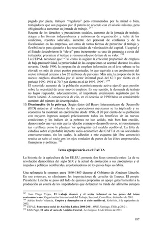 pagado por pieza, trabajos “regulares” pero remunerados por la mitad o bien,
    trabajadores que son pagados por el patrón de acuerdo con el salario mínimo, pero
    obligándolo a aumentar su jornada de trabajo. 287
    Recorte de los derechos y prestaciones sociales, aumento de la jornada de trabajo,
    ataque a las formas independientes y autónomas de organización y lucha de los
    sindicatos, recortes salariales, aumento del personal de confianza y de la
    fiscalización en las empresas, son otras de tantas formas de precarizar el trabajo y
    flexibilizarlo para ajustarlo a las necesidades de valorización del capital. El capital y
    el Estado descubrieron la “clave” para incrementar su tasa de ganancia a costa del
    trabajador: precarizar el trabajo y remunerarlo por debajo de su valor. 288
    La CEPAL reconoce que: “Tal como lo sugiere la creciente proporción de empleos
    de baja productividad, la precariedad de las ocupaciones se acentuó durante los años
    noventa. Desde 1990, la proporción de empleos informales en el área urbana se ha
    elevado en más de cinco puntos porcentuales, lo que equivale a un crecimiento del
    sector informal cercano a los 20 millones de personas. Más aún, la proporción de los
    nuevos empleos absorbidos por el sector informal pasó del 67.3 por ciento en el
    período 1990-1994 al 70.7 por ciento en el de 1997-1999”. 289
    El sostenido aumento de la población económicame nte activa ejerció gran presión
    sobre la necesidad de crear nuevos empleos. En ese sentido, la demanda de trabajo
    no logró responder, adecuadamente, al importante crecimiento registrado por la
    fuerza laboral. A consecuencia de ello, en el decenio de 1990 hubo un considerable
    aumento del número de desempleados.
10. Disminución de la pobreza. Según datos del Banco Interamericano de Desarrollo
    (BID) mientras el volumen de las exportaciones mexicanas se ha triplicado y su
    economía ha mostrado un crecimiento desde 1996, el 20 por ciento de su población
    con mayores ingresos acaparó prácticamente todos los beneficios de las nuevas
    condiciones y los índices de la pobreza no han cedido, más bien han crecido,
    demostrando una vez más que la relación comercio-desarrollo no es, ni remotamente
    tan rectilínea como lo plantean los apologistas del modelo neoliberal. La falta de
    estudios sobre el probable impacto socio-económico del CAFTA en las sociedades
    centroamericanas, sin los cuales, la adhesión a este esquema (de libre comercio)
    resulta un salto al vacío con los ojos vendados de partes de las élites empresariales,
    financieras y políticas. 290

                             Tema agropecuario en el CAFTA

La historia de la agricultura de los EE.UU. presenta dos fases contradictorias. La de su
revolución democrática del siglo XIX y la actual de protección a sus productores y el
impulso a políticas neoliberales, recolonizadoras de los países bajo su órbita.

Una referencia la tenemos entre 1860-1863 durante el Gobierno de Abraham Lincoln.
En ese entonces, se eliminaron las importaciones de cereales de Europa. El propio
Presidente Lincoln se puso del lado de quienes proponían un apoyo gubernamental a la
producción en contra de los importadores que defendían la traída del alimento europeo

287
     Juan Diego Trejos, El trabajo decente y el sector informal en los países del istmo
centroamericano, Organización Internacional del Trabajo, San José, Costa Rica, diciembre de 2001.
288
    Adrián Sotelo Valencia, Empleo y desempleo en el ciclo neoliberal, Rebelión, 5 de septiembre de
2002.
289
    CEPAL, Panorama social de América Latina 2000-2001, ONU, Santiago, Chile, p.20-21.
290
    Edith Papp, El salto al vacío de América Central, La Insignia, 14 de febrero de 2003.


                                                                                              187
 