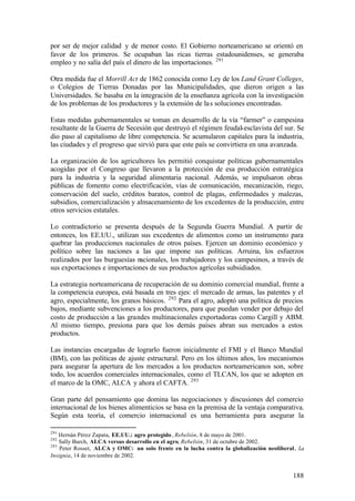 por ser de mejor calidad y de menor costo. El Gobierno norteamericano se orientó en
favor de los primeros. Se ocupaban las ricas tierras estadounidenses, se generaba
empleo y no salía del país el dinero de las importaciones. 291

Otra medida fue el Morrill Act de 1862 conocida como Ley de los Land Grant Colleges,
o Colegios de Tierras Donadas por las Municipalidades, que dieron origen a las
Universidades. Se basaba en la integración de la enseñanza agrícola con la investigación
de los problemas de los productores y la extensión de la s soluciones encontradas.

Estas medidas gubernamentales se toman en desarrollo de la vía “farmer” o campesina
resultante de la Guerra de Secesión que destruyó el régimen feudal-esclavista del sur. Se
dio paso al capitalismo de libre competencia. Se acumularon capitales para la industria,
las ciudades y el progreso que sirvió para que este país se convirtiera en una avanzada.

La organización de los agricultores les permitió conquistar políticas gubernamentales
acogidas por el Congreso que llevaron a la protección de esa producción estratégica
para la industria y la seguridad alimentaria nacional. Además, se impulsaron obras
públicas de fomento como electrificación, vías de comunicación, mecanización, riego,
conservación del suelo, créditos baratos, control de plagas, enfermedades y malezas,
subsidios, comercialización y almacenamiento de los excedentes de la producción, entre
otros servicios estatales.

Lo contradictorio se presenta después de la Segunda Guerra Mundial. A partir de
entonces, los EE.UU., utilizan sus excedentes de alimentos como un instrumento para
quebrar las producciones nacionales de otros países. Ejercen un dominio económico y
político sobre las naciones a las que impone sus políticas. Arruina, los esfuerzos
realizados por las burguesías nacionales, los trabajadores y los campesinos, a través de
sus exportaciones e importaciones de sus productos agrícolas subsidiados.

La estrategia norteamericana de recuperación de su dominio comercial mundial, frente a
la competencia europea, está basada en tres ejes: el mercado de armas, las patentes y el
agro, especialmente, los granos básicos. 292 Para el agro, adoptó una política de precios
bajos, mediante subvenciones a los productores, para que puedan vender por debajo del
costo de producción a las grandes multinacionales exportadoras como Cargill y ABM.
Al mismo tiempo, presiona para que los demás países abran sus mercados a estos
productos.

Las instancias encargadas de lograrlo fueron inicialmente el FMI y el Banco Mundial
(BM), con las políticas de ajuste estructural. Pero en los últimos años, los mecanismos
para asegurar la apertura de los mercados a los productos norteamericanos son, sobre
todo, los acuerdos comerciales internacionales, como el TLCAN, los que se adopten en
el marco de la OMC, ALCA y ahora el CAFTA. 293

Gran parte del pensamiento que domina las negociaciones y discusiones del comercio
internacional de los bienes alimenticios se basa en la premisa de la ventaja comparativa.
Según esta teoría, el comercio internacional es una herramienta para asegurar la

291
    Hernán Pérez Zapata, EE.UU.: agro protegido , Rebelión, 8 de mayo de 2001.
292
    Sally Burch, ALCA versus desarrollo en el agro, Rebelión, 31 de octubre de 2002.
293
    Peter Rosset, ALCA y OMC: un solo frente en la lucha contra la globalización neoliberal, La
Insignia, 14 de noviembre de 2002.


                                                                                          188
 
