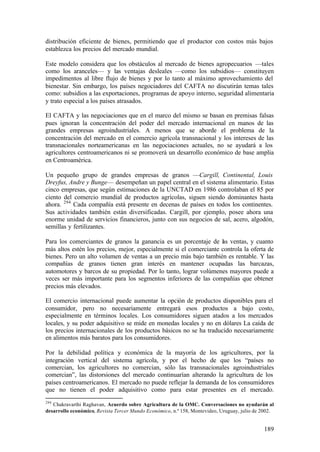 distribución eficiente de bienes, permitiendo que el productor con costos más bajos
establezca los precios del mercado mundial.

Este modelo considera que los obstáculos al mercado de bienes agropecuarios —tales
como los aranceles— y las ventajas desleales —como los subsidios— constituyen
impedimentos al libre flujo de bienes y por lo tanto al máximo aprovechamiento del
bienestar. Sin embargo, los países negociadores del CAFTA no discutirán temas tales
como: subsidios a las exportaciones, programas de apoyo interno, seguridad alimentaria
y trato especial a los países atrasados.

El CAFTA y las negociaciones que en el marco del mismo se basan en premisas falsas
pues ignoran la concentración del poder del mercado internacional en manos de las
grandes empresas agroindustriales. A menos que se aborde el problema de la
concentración del mercado en el comercio agrícola transnacional y los intereses de las
transnacionales norteamericanas en las negociaciones actuales, no se ayudará a los
agricultores centroamericanos ni se promoverá un desarrollo económico de base amplia
en Centroamérica.

Un pequeño grupo de grandes empresas de granos —Cargill, Continental, Louis
Dreyfus, Andre y Bunge— desempeñan un papel central en el sistema alimentario. Estas
cinco empresas, que según estimaciones de la UNCTAD en 1986 controlaban el 85 por
ciento del comercio mundial de productos agrícolas, siguen siendo dominantes hasta
ahora. 294 Cada compañía está presente en decenas de países en todos los continentes.
Sus actividades también están diversificadas. Cargill, por ejemplo, posee ahora una
enorme unidad de servicios financieros, junto con sus negocios de sal, acero, algodón,
semillas y fertilizantes.

Para los comerciantes de granos la ganancia es un porcentaje de l s ventas, y cuanto
                                                                    a
más altos estén los precios, mejor, especialmente si el comerciante controla la oferta de
bienes. Pero un alto volumen de ventas a un precio más bajo también es rentable. Y las
compañías de granos tienen gran interés en mantener ocupadas las barcazas,
automotores y barcos de su propiedad. Por lo tanto, lograr volúmenes mayores puede a
veces ser más importante para los segmentos inferiores de las compañías que obtener
precios más elevados.

El comercio internacional puede aumentar la opción de productos disponibles para el
consumidor, pero no necesariamente entregará esos productos a bajo costo,
especialmente en términos locales. Los consumidores siguen atados a los mercados
locales, y su poder adquisitivo se mide en monedas locales y no en dólares La caída de
los precios internacionales de los productos básicos no se ha traducido necesariamente
en alimentos más baratos para los consumidores.

Por la debilidad política y económica de la mayoría de los agricultores, por la
integración vertical del sistema agrícola, y por el hecho de que los “países no
comercian, los agricultores no comercian, sólo las transnacionales agroindustriales
comercian”, las distorsiones del mercado continuarían alterando la agricultura de los
países centroamericanos. El mercado no puede reflejar la demanda de los consumidores
que no tienen el poder adquisitivo como para estar presentes en el mercado.
294
   Chakravarthi Raghavan, Acuerdo sobre Agricultura de la OMC. Conversaciones no ayudarán al
desarrollo económico, Revista Tercer Mundo Económico, n.º 158, Montevideo, Uruguay, julio de 2002.


                                                                                             189
 