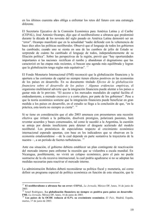 en los últimos cuarenta años obliga a enfrentar los retos del futuro con una estrategia
diferente.

El Secretario Ejecutivo de la Comisión Económica para América Latina y el Caribe
(CEPAL), José Antonio Ocampo, dijo que el neoliberalismo a ultranza que predominó
durante la década de los noventa del siglo pasado en América Latina demostró ser un
“error”. Ocampo manifestó que en la actualidad “nadie defiende con la vehemencia de
hace diez años las políticas neoliberales. Observó que el lenguaje de todos los gobiernos
ha cambiado; cuando uno se sienta en una de las cumbres de jefes de Estado se
sorprende de cuánto ha cambiado el lenguaje de todos, independientemente de su
filiación política”. Sobre las perspectivas de la región, previó que “hay oportunidades
importantes si las naciones rectifican el rumbo y abandonan el dogmatismo que las
caracterizó en las etapas más recientes, si buscan una agenda más equilibrada y logran
que la globalización tenga reglas más equitativas”. 17

El Fondo Monetario Internacional (FMI) reconoció que la globalización financiera y la
apertura a las corrientes de capital no siempre tienen efectos positivos en las economías
de los países en desarrollo. En su documento titulado Efectos de la globalización
financiera sobre el desarrollo de los países / Algunas evidencias empíricas, el
organismo multilateral advierte que la integración financiera puede alentar a los países a
gastar más de lo previsto. “El acceso a los mercados mundiales de capital facilita el
endeudamiento, a menudo excesivo y a corto plazo, por parte de los gobiernos”. Pese a
que la teoría económica sostiene que la integración financiera puede beneficiar en gran
medida a los países en desarrollo, en el estudio se llega a la conclusión de que, “en la
práctica, esta teoría no siempre es cierta”. 18

Si se tiene en consideración que el año 2003 amenaza con presentarnos una recesión
efectiva que irritará a la población, disolverá prestigios, polarizará pasiones, hará
reventar acuerdos y bases consensuales, tal como le sucedió a la Argentina, la cuestión
se antoja por demás insuficiente para detener el desgaste acelerado del modelo
neoliberal. Los pronósticos de especialistas respecto al crecimiento económico
internacional esperado apuntan, con base en los indicadores que se observan en la
economía estadounidense —de la cual depende en parte sustantiva la trayectoria de la
nuestra—, a un período de fuertes turbulencias. 19

Ante esa situación, el gobierno debiera establecer un plan contingente de reactivación
del mercado interno para enfrentar la recesión que se vislumbra a escala mundial. En
Nicaragua, posiblemente, no vivirá un colapso económico, pero el país no puede
sustraerse de la ola recesiva internacional, la cual podría agudizarse si no se adoptan las
medidas necesarias para reactivar el mercado interno.

La administración Bolaños deberá reconsiderar su política fiscal y monetaria, así como
definir un programa especial de política económica en función de esta situación, que le


17
   El neoliberalismo a ultranza fue un error: CEPAL, La Jornada, México DF, lunes, 16 de junio de
2003.
18
   Israel Rodríguez, La globalización financiera no siempre es positiva para países en desarrollo:
FMI, La Jornada, México DF, lunes, 16 de junio de 2003.
19
   Los países de la OCDE reducen al 0.3% su crecimiento económico, El País, Madrid, España,
martes, 17 de junio de 2003.


                                                                                               19
 