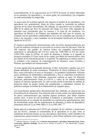 Lamentablemente, en las negociaciones en el CAFTA ha puesto un énfasis abrumador
en los gobiernos, los agricultores y, en menor grado, los consumidores. Las compañías
no están mencionadas en ningún lado.

La mayor parte de la política agrícola está impuesta en nombre de los agricultores y los
agricultores son, generalmente, objeto de crítica cuando se cuestionan las políticas
agrícolas de los países desarrollados. Sin embargo, los agricultores son el eslabón más
débil de la cadena que lleva los alimentos del campo a la mesa. Ellos dependen de
industrias muy concentradas para los insumos y la venta de sus productos. Los
agricultores de México y de Filipinas, que dependen del maíz para su sustento, no
compiten con los agricultores estadounidenses sino con las compañías que exportan el
grano a sus mercados, y estas compañías son las principales beneficiarias de la política
agraria de los EE.UU.

El comercio agroalimentario latinoamericano sufre una fuerte transnacionalización, por
la cual las empresas extranjeras se convierten en un nuevo actor de relevancia. Entre las
500 empresas más grandes de América Latina, las compañías transnacionales
aumentaron su participación del 27.0 por ciento (en 1990-1992) al 43.0 por ciento
(1998-1999), según la CEPAL. El sector de alimentos y bebidas es el segundo en
presencia extranjera (11.0 por ciento de las ventas), por detrás del automovilístico, pero
por delante de las telecomunicaciones y el petróleo. Su importancia es todavía mayor si
se considera a las empresas de comercialización de alimentos, como Carrefour y
Walmart, que también son transnacionales. 295

La crisis agropecuaria ha golpeado duramente a todos, incluyendo a aquellos que en el
pasado disfrutaron de éxitos económicos. Propietarios de fincas cafetaleras en Costa
Rica, como cultivadores de arroz en Nicaragua, a los ganaderos hondureños, enfrentan
graves problemas de rentabilidad y endeudamiento y hoy se vislumbran coincidencias
en algunos reclamos. Estas diferentes situaciones explican en parte las diferentes
posiciones gubernamentales frente al CAFTA y varios de los debates nacionales
respecto al comercio agropecuario. Es cada vez más común la demanda de medidas de
protección desde los grupos rurales más empobrecidos o endeudados, mientras los
gobiernos reniegan en nombre de la liberalización de cualquier apoyo.

Las circunstancias agropecuarias latinoamericanas han cambiado, en especial por una
diversificación de situaciones. Esta situación cada vez más común está representada por
los países centroamericanos que exportan algunos productos, pero deben importar
muchos otros. A pesar de esta diversidad, la tendencia es preocupante: el continente
latinoamericano en su conjunto ha aumentado sus exportaciones agroalimentarias, pero
ha incrementado mucho más las importaciones de alimentos; el índice de dependencia
alimentaria subió de 5.2 en 1986-1988 a 11.5 en 1995-1997. 296

Buena parte de la discusión del CAFTA gira alrededor de los subsidios y protecciones
que los EE.UU., destinan al sostenimiento de la agricultura en su país. Estos se
manifiestan de diversas formas, ya sea como barreras arancelarias, cuotas subsidios a las
exportaciones, apoyos internos a la producción y otras formas indirectas como seguros y

295
    Eduardo Gudynas y Gerardo Evia, Comercio internacional y agricultura latinoamericana Temas
recurrentes, objetivos olvidados, Revista Tercer Mundo Económico, n.º 154, Montevideo, Uruguay,
marzo de 2002.
296
    Idem.


                                                                                           190
 