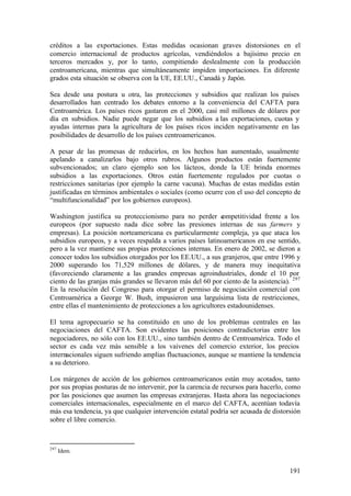créditos a las exportaciones. Estas medidas ocasionan graves distorsiones en el
comercio internacional de productos agrícolas, vendiéndolos a bajísimo precio en
terceros mercados y, por lo tanto, compitiendo deslealmente con la producción
centroamericana, mientras que simultáneamente impiden importaciones. En diferente
grados esta situación se observa con la UE, EE.UU., Canadá y Japón.

Sea desde una postura u otra, las protecciones y subsidios que realizan los países
desarrollados han centrado los debates entorno a la conveniencia del CAFTA para
Centroamérica. Los países ricos gastaron en el 2000, casi mil millones de dólares por
día en subsidios. Nadie puede negar que los subsidios a las exportaciones, cuotas y
ayudas internas para la agricultura de los países ricos inciden negativamente en las
posibilidades de desarrollo de los países centroamericanos.

A pesar de las promesas de reducirlos, en los hechos han aumentado, usualmente
apelando a canalizarlos bajo otros rubros. Algunos productos están fuertemente
subvencionados; un claro ejemplo son los lácteos, donde la UE brinda enormes
subsidios a las exportaciones. Otros están fuertemente regulados por cuotas o
restricciones sanitarias (por ejemplo la carne vacuna). Muchas de estas medidas están
justificadas en términos ambientales o sociales (como ocurre con el uso del concepto de
“multifuncionalidad” por los gobiernos europeos).

Washington justifica su proteccionismo para no perder c       ompetitividad frente a los
europeos (por supuesto nada dice sobre las presiones internas de sus farmers y
empresas). La posición norteamericana es particularmente compleja, ya que ataca los
subsidios europeos, y a veces respalda a varios países latinoamericanos en ese sentido,
pero a la vez mantiene sus propias protecciones internas. En enero de 2002, se dieron a
conocer todos los subsidios otorgados por los EE.UU., a sus granjeros, que entre 1996 y
2000 superando los 71,529 millones de dólares, y de manera muy inequitativa
(favoreciendo claramente a las grandes empresas agroindustriales, donde el 10 por
ciento de las granjas más grandes se llevaron más del 60 por ciento de la asistencia). 297
En la resolución del Congreso para otorgar el permiso de negociación comercial con
Centroamérica a George W. Bush, impusieron una larguísima lista de restricciones,
entre ellas el mantenimiento de protecciones a los agricultores estadounidenses.

El tema agropecuario se ha constituido en uno de los problemas centrales en las
negociaciones del CAFTA. Son evidentes las posiciones contradictorias entre los
negociadores, no sólo con los EE.UU., sino también dentro de Centroamérica. Todo el
sector es cada vez más sensible a los vaivenes del comercio exterior, los precios
internacionales siguen sufriendo amplias fluctuaciones, aunque se mantiene la tendencia
a su deterioro.

Los márgenes de acción de los gobiernos centroamericanos están muy acotados, tanto
por sus propias posturas de no intervenir, por la carencia de recursos para hacerlo, como
por las posiciones que asumen las empresas extranjeras. Hasta ahora las negociaciones
comerciales internacionales, especialmente en el marco del CAFTA, acentúan todavía
más esa tendencia, ya que cualquier intervención estatal podría ser acusada de distorsión
sobre el libre comercio.



297
      Idem.


                                                                                      191
 