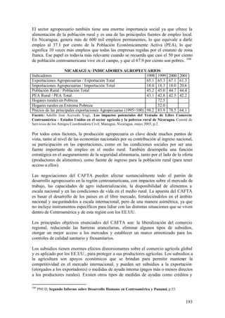 El sector agropecuario también tiene una enorme importancia social ya que ofrece la
alimentación de la población rural y es una de las principales fuentes de empleo local.
En Nicaragua, genera más de 600 mil empleos permanentes, lo que equivale a darle
empleo al 37.1 por ciento de la Población Económicamente Activa (PEA), lo que
significa 10 veces más empleos que todas las empresas regidas por el estatuto de zona
franca. Ese papel es todavía más relevante cuando se recuerda que casi el 50 por ciento
de población centroamericana vive en el campo, y que el 67.9 por ciento son pobres. 300

                    NICARAGUA: INDICADORES AGROPECUARIOS
Indicadores                                                       1998 1999      2000   2001
Exportaciones Agropecuarias / Exportación Total                   65.1 65.3      67.1   61.3
Importaciones Agropecuarias / Importación Total                   18.0 18.3      18.0   20.6
Población Rural / Población Total                                 45.2 45.0      44.7   44.4
PEA Rural / PEA Total                                             43.1 42.8      42.5   42.2
Hogares rurales en Pobreza                                             72.5
Hogares rurales en Extrema Pobreza                                     52.0
Precios de las principales exportaciones Agropecuarias (1995=100) 98.2 83.9      78.5 64.1
Fuente: Adolfo José Acevedo Vogl, Los impactos potenciales del Tratado de Libre Comercio
Centroamérica – Estados Unidos en el sector agrícola y la pobreza rural de Nicaragua, Comité de
Servicios de los Amigos Coordinadora Civil, Managua, Nicaragua, mayo 2003, p.2.

Por todos estos factores, la producción agropecuaria es clave desde muchos puntos de
vista, tanto al nivel de las economías nacionales por su contribución al ingreso nacional,
su participación en las exportaciones, como en las condiciones sociales por ser una
fuente importante de empleo en el medio rural. También desempeña una función
estratégica en el aseguramiento de la seguridad alimentaria, tanto por el lado de la oferta
(productores de alimentos), como fuente de ingreso para la población rural (para tener
acceso a ellos).

Las negociaciones del CAFTA pueden afectar sustancialmente todo el patrón de
desarrollo agropecuario en la región centroamericana, con impactos sobre el mercado de
trabajo, las capacidades de agro industrialización, la disponibilidad de alimentos a
escala nacional y en las condiciones de vida en el medio rural. La apuesta del CAFTA
es basar el desarrollo de los países en el libre mercado, fortaleciéndolos en el ámbito
nacional y asegurándolos a escala internacional, pero de una manera asimétrica, ya que
no incluye instrumentos específicos para lidiar con las distintas situaciones que se viven
dentro de Centroamérica y de esta región con los EE.UU.

Los principales objetivos enunciados del CAFTA son: la liberalización del comercio
regional, reduciendo las barreras arancelarias, eliminar algunos tipos de subsidios,
otorgar un mejor acceso a los mercados y establecer un marco armonizado para los
controles de calidad sanitario y fitosanitarios.

Los subsidios tienen enormes efectos distorsionantes sobre el comercio agrícola global
y es aplicado por los EE.UU., para proteger a sus productores agrícolas. Los subsidios a
la agricultura son apoyos económicos que se brindan para permitir mantener la
competitividad en el mercado internacional, y pueden ser subsidios a la exportación
(otorgados a los exportadores) o medidas de ayuda interna (pagos más o menos directos
a los productores rurales). Existen otros tipos de medidas de ayudas como créditos y

300
      PNUD, Segundo Informe sobre Desarrollo Humano en Centroamérica y Panamá, p.53.


                                                                                           193
 