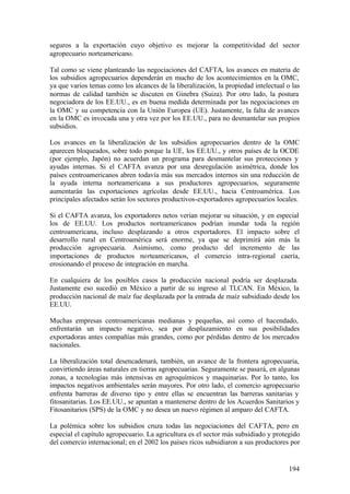 seguros a la exportación cuyo objetivo es mejorar la competitividad del sector
agropecuario norteamericano.

Tal como se viene planteando las negociaciones del CAFTA, los avances en materia de
los subsidios agropecuarios dependerán en mucho de los acontecimientos en la OMC,
ya que varios temas como los alcances de la liberalización, la propiedad intelectual o las
normas de calidad también se discuten en Ginebra (Suiza). Por otro lado, la postura
negociadora de los EE.UU., es en buena medida determinada por las negociaciones en
la OMC y su competencia con la Unión Europea (UE). Justamente, la falta de avances
en la OMC es invocada una y otra vez por los EE.UU., para no desmantelar sus propios
subsidios.

Los avances en la liberalización de los subsidios agropecuarios dentro de la OMC
aparecen bloqueados, sobre todo porque la UE, los EE.UU., y otros países de la OCDE
(por ejemplo, Japón) no acuerdan un programa para desmantelar sus protecciones y
ayudas internas. Si el CAFTA avanza por una desregulación asimétrica, donde los
países centroamericanos abren todavía más sus mercados internos sin una reducción de
la ayuda interna norteamericana a sus productores agropecuarios, seguramente
aumentarán las exportaciones agrícolas desde EE.UU., hacia Centroamérica. Los
principales afectados serán los sectores productivos-exportadores agropecuarios locales.

Si el CAFTA avanza, los exportadores netos verían mejorar su situación, y en especial
los de EE.UU. Los productos norteamericanos podrían inundar toda la región
centroamericana, incluso desplazando a otros exportadores. El impacto sobre el
desarrollo rural en Centroamérica será enorme, ya que se deprimirá aún más la
producción agropecuaria. Asimismo, como producto del incremento de las
importaciones de productos norteamericanos, el comercio intra-regional caería,
erosionando el proceso de integración en marcha.

En cualquiera de los posibles casos la producción nacional podría ser desplazada.
Justamente eso sucedió en México a partir de su ingreso al TLCAN. En México, la
producción nacional de maíz fue desplazada por la entrada de maíz subsidiado desde los
EE.UU.

Muchas empresas centroamericanas medianas y pequeñas, así como el hacendado,
enfrentarán un impacto negativo, sea por desplazamiento en sus posibilidades
exportadoras antes compañías más grandes, como por pérdidas dentro de los mercados
nacionales.

La liberalización total desencadenará, también, un avance de la frontera agropecuaria,
convirtiendo áreas naturales en tierras agropecuarias. Seguramente se pasará, en algunas
zonas, a tecnologías más intensivas en agroquímicos y maquinarias. Por lo tanto, los
impactos negativos ambientales serán mayores. Por otro lado, el comercio agropecuario
enfrenta barreras de diverso tipo y entre ellas se encuentran las barreras sanitarias y
fitosanitarias. Los EE.UU., se apuntan a mantenerse dentro de los Acuerdos Sanitarios y
Fitosanitarios (SPS) de la OMC y no desea un nuevo régimen al amparo del CAFTA.

La polémica sobre los subsidios cruza todas las negociaciones del CAFTA, pero en
especial el capítulo agropecuario. La agricultura es el sector más subsidiado y protegido
del comercio internacional; en el 2002 los países ricos subsidiaron a sus productores por


                                                                                      194
 