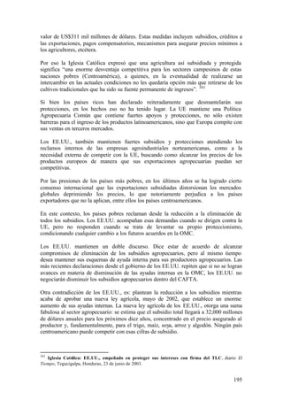 valor de US$311 mil millones de dólares. Estas medidas incluyen subsidios, créditos a
las exportaciones, pagos compensatorios, mecanismos para asegurar precios mínimos a
los agricultores, etcétera.

Por eso la Iglesia Católica expresó que una agricultura así subsidiada y protegida
significa “una enorme desventaja competitiva para los sectores campesinos de estas
naciones pobres (Centroamérica), a quienes, en la eventualidad de realizarse un
intercambio en las actuales condiciones no les quedaría opción más que retirarse de los
cultivos tradicionales que ha sido su fuente permanente de ingresos”. 301

Si bien los países ricos han declarado reiteradamente que desmantelarán sus
protecciones, en los hechos eso no ha tenido lugar. La UE mantiene una Política
Agropecuaria Común que contiene fuertes apoyos y protecciones, no sólo existen
barreras para el ingreso de los productos latinoamericanos, sino que Europa compite con
sus ventas en terceros mercados.

Los EE.UU., también mantienen fuertes subsidios y protecciones atendiendo los
reclamos internos de las empresas agroindustriales norteamericanas, como a la
necesidad externa de competir con la UE, buscando como alcanzar los precios de los
productos europeos de manera que sus exportaciones agropecuarias puedan ser
competitivas.

Por las presiones de los países más pobres, en los últimos años se ha logrado cierto
consenso internacional que las exportaciones subsidiadas distorsionan los mercados
globales deprimiendo los precios, lo que notoriamente perjudica a los países
exportadores que no la aplican, entre ellos los países centroamericanos.

En este contexto, los países pobres reclaman desde la reducción a la eliminación de
todos los subsidios. Los EE.UU. acompañan esas demandas cuando se dirigen contra la
UE, pero no responden cuando se trata de levantar su propio proteccionismo,
condicionando cualquier cambio a los futuros acuerdos en la OMC.

Los EE.UU. mantienen un doble discurso. Dice estar de acuerdo de alcanzar
compromisos de eliminación de los subsidios agropecuarios, pero al mismo tiempo
desea mantener sus esquemas de ayuda interna para sus productores agropecuarios. Las
más recientes declaraciones desde el gobierno de los EE.UU. repiten que si no se logran
avances en materia de disminución de las ayudas internas en la OMC, los EE.UU. no
negociarán disminuir los subsidios agropecuarios dentro del CAFTA.

Otra contradicción de los EE.UU., es: plantean la reducción a los subsidios mientras
acaba de aprobar una nueva ley agrícola, mayo de 2002, que establece un enorme
aumento de sus ayudas internas. La nueva ley agrícola de los EE.UU., otorga una suma
fabulosa al sector agropecuario: se estima que el subsidio total llegará a 32,000 millones
de dólares anuales para los próximos diez años, concentrado en el precio asegurado al
productor y, fundamentalmente, para el trigo, maíz, soya, arroz y algodón. Ningún país
centroamericano puede competir con esas cifras de subsidio.



301
   Iglesia Católica: EE.UU., empeñado en proteger sus intereses con firma del TLC, diario El
Tiempo, Tegucigalpa, Honduras, 23 de junio de 2003.


                                                                                        195
 