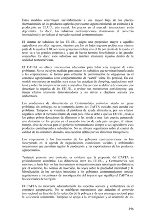 Estas medidas contribuyen inevitablemente a una mayor baja de los precios
internacionales de los productos agrícolas por cuanto seguirá existiendo un estímulo a la
producción en EE.UU., aún cuando los precios en el mercado internacional estén
deprimidos. Es decir, los subsidios norteamericanos distorsionan el comercio
internacional y perjudican el mercado nacional centroamericano.

El sistema de subsidios de los EE. UU., asigna una proporción mayor a aquellos
agricultores con altos ingresos, mientras que los de bajos ingresos reciben una mínima
parte de la ayuda (el 80 por ciento granjeros reciben solo el 16 por ciento de la ayuda, el
resto va a las grandes empresas), y que de hecho termina beneficiando a las grandes
compañías. Es decir, esos subsidios son también altamente injustos dentro de la
sociedad norteamericana.

El CAFTA no ofrece mecanismos adecuados para lidiar con ninguno de estos
problemas. No se incluyen medidas para atacar los subsidios que terminan beneficiando
a las corporaciones, ni formas para enfrentar la conformación de oligopolios en el
comercio agropecuarios (con comportamiento de “cartel” sobre los precios). En ese
sentido son necesarias medidas para atacar las prácticas de dumping, regulaciones anti-
trust y sobre las competencias entre compañías. En ese caso se debería de comenzar por
desactivar la negativa de los EE.UU., a revisar sus mecanismos anti-dumping, que
tienen efectos altamente distorsionadores y no sirven a objetivos sociales y/o
ambientales.

Las condiciones de alimentación en Centroamérica continúan siendo un grave
problema; sin embargo, no se contempla dentro del CAFTA medidas para atender ese
problema. Tampoco se visualiza el problema de ayuda alimentaria, por sus efectos
negativos sobre el mercado interno de cada país. Ello se debe a que los EE.UU., envía a
los países pobres donaciones de alimentos o las vende a muy bajo precio; generando
una distorsión en los precios en el mercado interno de cada país receptor; al mismo
tiempo, sirve de excusa para el gobierno norteamericano compre a sus agricultores esos
productos contribuyendo a subsidiarlos. No se ofrecen seguridades sobre el control de
calidad de los alimentos donados, una cuestión crítica por los alimentos transgénicos.

Los empresarios y los funcionarios de los gobiernos centroamericanos no han
incorporado en la agenda de negociaciones condiciones sociales y ambientales
mecanismos que permitan regular la producción y las exportaciones de los productos
agropecuarios.

Teniendo presente este contexto, es evidente que la propuesta del CAFTA es
profundamente asimétrica. Las diferencias entre los EE.UU., y Centroamérica son
enormes, y hasta hoy no hay instrumentos ni mecanismos para amortiguar esa distancia;
por el contrario, las normas de inversión, las leyes sobre la propiedad intelectual y la
liberalización de los servicios impedirán a los gobiernos centroamericanos instalar
regulaciones y mecanismos de amortiguación del impacto que significa el CAFTA en
las sociedades de la región.

El CAFTA no incorpora adecuadamente los aspectos sociales y ambientales en el
comercio agropecuario. No se establecen mecanismos que articulen el comercio
internacional en función de la reducción de la pobreza y de una estrategia nacional para
la suficiencia alimentaria. Tampoco se apoya a la investigación y al desarrollo de los


                                                                                       196
 