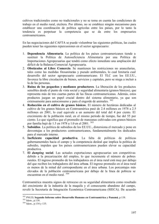 cultivos tradicionales como no tradicionales y no se toma en cuenta las condiciones de
trabajo en el medio rural, etcétera. Por último, no se establece ningún mecanismo para
establecer una coordinación de política agrícolas entre los países, por lo tanto la
tendencia es perpetuar la competencia que se da entre los empresarios
centroamericanos.

En las negociaciones del CAFTA se puede vislumbrar las siguientes políticas, las cuales
pueden tener las siguientes repercusiones en el sector agropecuario:

1. Dependencia Alimentaria. La política de los países centroamericanos tiende a
   sustituir la Política de Autosuficiencia Alimentaria por una Política de
   Importaciones Agropecuarias que tendrá como efecto inmediato una ampliación del
   déficit de la Balanza Comercial Agropecuaria.
2. Obstáculos al Libre Comercio. Se mantienen las restricciones no arancelarias,
   tales como las medidas fitosanitarias y pseudo ambientales, lo cual limitaría cual
   desarrollo del sector agropecuario centroamericano. El TLC con los EE.UU.,
   favorece la libre circulación de bienes, servicios y capitales, pero se niega a incluir a
   la de las personas.
3. Ruina de los pequeños y medianos productores. La liberación de los productos
   sensibles desde el punto de vista social y seguridad alimentaria (granos básicos), que
   representa más de tres cuartas partes de las fincas centroamericanas. Además, estos
   productos juegan un papel crucial dentro del sistema alimentario, ya que son
   extensamente para autoconsumo y para el engorde de animales. 302
4. Reducción en el cultivo de granos básicos. El número de hectáreas dedicadas al
   cultivo de los granos básicos en Centroamérica pasó de 2.4 millones en 1978 a 2.5
   millones en 2001, lo cual equivale a un aumento del total del 4 por ciento. El
   crecimiento de la población rural, en el mismo período de tiempo, fue del 55 por
   ciento. Lo que significa que el promedio de manzanas cultivadas con granos básicos
   por familia bajó de 1.5 en 1978 a 1.0 en el 2001. 303
5. Subsidios. La política de subsidios de los EE.UU., distorsiona el mercado y pone en
   desventajas a los productores centroamericanos, fundamentalmente los dedicados
   para el mercado interno.
6. Ineficiente capacidad productiva. La falta de políticas de políticas
   gubernamentales hacia el campo y la competencia desleal que implica la política de
   subsidio, impiden que los países centroamericanos pueden elevar su capacidad
   productiva.
7. El dumping social. Las actuales exportaciones agropecuarias son competitivas
   debido a la precarización del empleo, lo que incrementa el número de pobres
   rurales. El ingreso promedio de los trabajadores en el área rural está muy por debajo
   del que reciben los trabajadores del área urbana. El ingreso promedio en el área rural
   es menos de la mitad del correspondiente en el área urbana. Los porcentajes más
   elevados de la población centroamericana por debajo de la línea de pobreza se
   encuentran en el medio rural. 304

Centroamérica muestra signos de retroceso en su seguridad alimentaria como resultado
del crecimiento de la industria de la maquila y el consecuente abandono del campo,
reveló la Secretaría de Integración Económica Centroamericana (SIECA). De acuerdo

302
    PNUD, Segundo Informe sobre Desarrollo Humano en Centroamérica y Panamá, p.138.
303
    Idem., p.138.
304
    Idem., p.134 y 135.


                                                                                       197
 