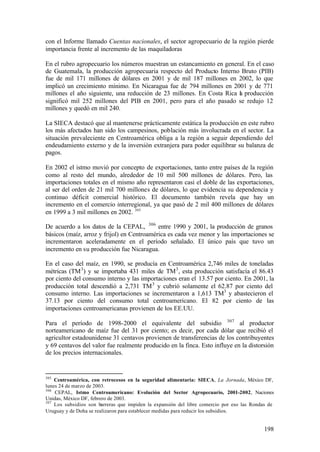 con el Informe llamado Cuentas nacionales, el sector agropecuario de la región pierde
importancia frente al incremento de las maquiladoras

En el rubro agropecuario los números muestran un estancamiento en general. En el caso
de Guatemala, la producción agropecuaria respecto del Producto Interno Bruto (PIB)
fue de mil 171 millones de dólares en 2001 y de mil 187 millones en 2002, lo que
implicó un crecimiento mínimo. En Nicaragua fue de 794 millones en 2001 y de 771
millones el año siguiente, una reducción de 23 millones. En Costa Rica l producción
                                                                       a
significó mil 252 millones del PIB en 2001, pero para el año pasado se redujo 12
millones y quedó en mil 240.

La SIECA destacó que al mantenerse prácticamente estática la producción en este rubro
los más afectados han sido los campesinos, población más involucrada en el sector. La
situación prevaleciente en Centroamérica obliga a la región a seguir dependiendo del
endeudamiento externo y de la inversión extranjera para poder equilibrar su balanza de
pagos.

En 2002 el istmo movió por concepto de exportaciones, tanto entre países de la región
como al resto del mundo, alrededor de 10 mil 500 millones de dólares. Pero, las
importaciones totales en el mismo año representaron casi el doble de las exportaciones,
al ser del orden de 21 mil 700 millones de dólares, lo que evidencia su dependencia y
continuo déficit comercial histórico. El documento también revela que hay un
incremento en el comercio interregional, ya que pasó de 2 mil 400 millones de dólares
en 1999 a 3 mil millones en 2002. 305

De acuerdo a los datos de la CEPAL, 306 entre 1990 y 2001, la producción de granos
básicos (maíz, arroz y frijol) en Centroamérica es cada vez menor y las importaciones se
incrementaron aceleradamente en el período señalado. El único país que tuvo un
incremento en su producción fue Nicaragua.

En el caso del maíz, en 1990, se producía en Centroamérica 2,746 miles de toneladas
métricas (TM 3 ) y se importaba 431 miles de TM 3 , esta producción satisfacía el 86.43
por ciento del consumo interno y las importaciones eran el 13.57 por ciento. En 2001, la
producción total descendió a 2,731 TM 3 y cubrió solamente el 62.87 por ciento del
consumo interno. Las importaciones se incrementaron a 1,613 TM3 y abastecieron el
37.13 por ciento del consumo total centroamericano. El 82 por ciento de las
importaciones centroamericanas provienen de los EE.UU.

Para el período de 1998-2000 el equivalente del subsidio 307 al productor
norteamericano de maíz fue del 31 por ciento; es decir, por cada dólar que recibió el
agricultor estadounidense 31 centavos provienen de transferencias de los contribuyentes
y 69 centavos del valor fue realmente producido en la finca. Esto influye en la distorsión
de los precios internacionales.


305
    Centroamérica, con retrocesos en la seguridad alimentaria: SIECA, La Jornada, México DF,
lunes 24 de marzo de 2003.
306
    CEPAL, Istmo Centroamericano: Evolución del Sector Agropecuario, 2001-2002, Naciones
Unidas, México DF, febrero de 2003.
307
    Los subsidios son barreras que impiden la expansión del libre comercio por eso las Rondas de
Uruguay y de Doha se realizaron para establecer medidas para reducir los subsidios.


                                                                                           198
 