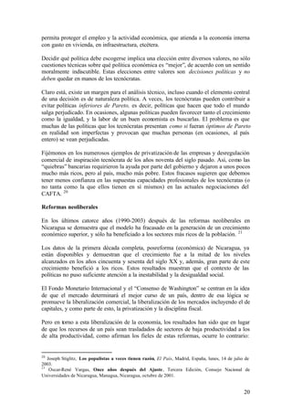 permita proteger el empleo y la actividad económica, que atienda a la economía interna
con gasto en vivienda, en infraestructura, etcétera.

Decidir qué política debe escogerse implica una elección entre diversos valores, no sólo
cuestiones técnicas sobre qué política económica es “mejor”, de acuerdo con un sentido
moralmente indiscutible. Estas elecciones entre valores son decisiones políticas y no
deben quedar en manos de los tecnócratas.

Claro está, existe un margen para el análisis técnico, incluso cuando el elemento central
de una decisión es de naturaleza política. A veces, los tecnócratas pueden contribuir a
evitar políticas inferiores de Pareto, es decir, políticas que hacen que todo el mundo
salga perjudicado. En ocasiones, algunas políticas pueden favorecer tanto el crecimiento
como la igualdad, y la labor de un buen economista es buscarlas. El problema es que
muchas de las políticas que los tecnócratas presentan como si fueran óptimos de Pareto
en realidad son imperfectas y provocan que muchas personas (en ocasiones, al país
entero) se vean perjudicadas.

Fijémonos en los numerosos ejemplos de privatización de las empresas y desregulación
comercial de inspiración tecnócrata de los años noventa del siglo pasado. Así, como las
“quiebras” bancarias requirieron la ayuda por parte del gobierno y dejaron a unos pocos
mucho más ricos, pero al país, mucho más pobre. Estos fracasos sugieren que debemos
tener menos confianza en las supuestas capacidades profesionales de los tecnócratas (o
no tanta como la que ellos tienen en sí mismos) en las actuales negociaciones del
CAFTA. 20

Reformas neoliberales

En los últimos catorce años (1990-2003) después de las reformas neoliberales en
Nicaragua se demuestra que el modelo ha fracasado en la generación de un crecimiento
económico superior, y sólo ha beneficiado a los sectores más ricos de la población. 21

Los datos de la primera década completa, posreforma (económica) de Nicaragua, ya
están disponibles y demuestran que el crecimiento fue a la mitad de los niveles
alcanzados en los años cincuenta y sesenta del siglo XX y, además, gran parte de este
crecimiento benefició a los ricos. Estos resultados muestran que el contexto de las
políticas no puso suficiente atención a la inestabilidad y la desigualdad social.

El Fondo Monetario Internacional y el “Consenso de Washington” se centran en la idea
de que el mercado determinará el mejor curso de un país, dentro de esa lógica se
promueve la liberalización comercial, la liberalización de los mercados incluyendo el de
capitales, y como parte de esto, la privatización y la disciplina fiscal.

Pero en torno a esta liberalización de la economía, los resultados han sido que en lugar
de que los recursos de un país sean trasladados de sectores de baja productividad a los
de alta productividad, como afirman los fieles de estas reformas, ocurre lo contrario:


20
   Joseph Stiglitz, Los populistas a veces tienen razón, El País, Madrid, España, lunes, 14 de julio de
2003.
21
    Oscar-René Vargas, Once años después del Ajuste, Tercera Edición, Consejo Nacional de
Universidades de Nicaragua, Managua, Nicaragua, octubre de 2001.


                                                                                                    20
 