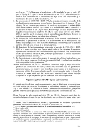 en el arroz. 312 En Nicaragua, el rendimiento es 2.0 toneladas/ha para el maíz, 0.7
    para el frijol y de 3.3 para el arroz. Mientras que en los EE.UU. el rendimiento del
    maíz es de 8.5 toneladas/ha; el rendimiento del frijol es de 1.95 toneladas/ha; y el
    rendimiento del arroz es de 6.8 toneladas/ha. 313
6- En los períodos de 1980-1985 y 1985-1990, las tasas de crecimiento promedio de la
    producción centroamericana de granos básicos fueron positivas al alcanzar 1.3 por
    ciento y 2.0 por ciento respectivamente. Se volvieron negativas en el período 1990-
    1995 al descender en menos 0.5 por ciento; en el período 1995-2000 la tasa volvió a
    ser positiva al crecer en un 1.1 por ciento. Sin embargo, las tasas de crecimiento de
    la población se mantenían alrededor del 2.5 por ciento anual entre los años 1980 y
    2000, lo significa que la producción neta de granos básicos por habitante decreció en
    todo Centroamérica durante los veinte años señalados. 314
7- La disminución en los rendimientos, el retroceso de las tasas de crecimiento de la
    producción, la producción extensiva y el estancamiento de la productividad del
    trabajo en el campo; todos estos elementos han tenido como repercusión un aumento
    del área cultivada y un avance de la frontera agrícola.
8- El dinamismo de las importaciones netas entre el período de 1980-1985 y 1995-
    2000 y el peso específico que fueron adquiriendo en la estructura de consumo
    aparente en Centroamérica fue crecimiento del 9.9 por ciento en 1980 hasta alcanzar
    el 38.6 por ciento de éste en el 2000, al tiempo que se redujo la tasa de crecimiento
    de la producción neta nacional. 315
9- En Centroamérica en general se resiente la ausencia de políticas hacia el agro, que
    ahora debe tomar en cuenta el enfoque de sustentabilidad, el cual debe de considerar
    la heterogeneidad de los productores. 316
10- Los productores de los EE.UU., además de contar con mejor y mayor educación,
    producen en condiciones de suelo y clima más favorables que los productores
    centroamericanos, con mejor y más tecnología, mejor acceso a la información y
    tienen una política de seguros subsidios que les permite manejar mejor el riesgo. En
    resumen se puede decir que los productores norteamericanos tienen ventajas
    comparativas lo que les permite que sus productos sean más competitivos.

                    Aspectos negativos del CAFTA para Centroamérica

El modelo neoliberal tiene muchos componentes: recorte drástico de presupuestos en
servicios básicos, privatización de empresas e instituciones estatales, y hasta del agua
—y la vida misma—, su centro es la famosa “liberalización del comercio”, porque las
grandes empresas de los países del norte tratan de conquistar los mercados del sur.

Desde fines de los años setenta del siglo XX, los EE.UU., buscaron cómo abrir los
mercados latinoamericanos, lo que ha significado una presión sobre estos países para

312
     CEPAL, Istmo Centroamericano: Desafíos y oportunidades del Desarrollo Agropecuario
Sustentable, Naciones Unidas, México DF, 29 de julio de 2003, Cuadro 4-A.
313
    CEPAL, Istmo Centroamericano: Los retos de la sustentabilidad en granos básicos, p.18.
314
    Idem., cuadro A-11.
315
    Idem., p.15, cuadro 1.
316
     En los Estados Unidos se cuenta desde 1990 con la Ley 101-624 (FACTA), que reconoce como
agricultura sustentable aquel sistema integrado de prácticas productivas que tiende a la satisfacción
humana de las necesidades en alimentos y fibras; al mejoramiento del medio ambiente y los recursos
naturales; al uso eficiente de los recursos no renovables y de las explotaciones; así como a integrar, donde
sea posible, los controles y ciclos biológicos; a mantener la viabilidad económica de las explotaciones, y
mejorar la calidad de vida de los productores y de la sociedad en su conjunto.


                                                                                                       201
 
