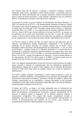 que eliminen todo tipo de barreras a empresas y productos extranjeros: aranceles
(impuestos sobre bienes importados), cuotas (límites anuales o mensuales sobre las
cantidades de bienes determinados que se pueden importar), contratos preferenciales
para la compra de bienes nacionales, y todo subsidio o preferencia que esos gobiernos
daban a sus productores nacionales, sean industriales o agrícolas.

Al principio la presión se ejercía mediante la subordinación del Banco Mundial y el
FMI a los intereses de los EE.UU., y las transnacionales, utilizando los famosos “ajustes
estructurales” para forzar la apertura de los mercados latinoamericanos. Posteriormente
la presión pasó al terreno del GATT (Acuerdo General sobre Comercio y Aranceles),
convertido ahora en la OMC, y a las negociaciones de acuerdos regionales (TLCAN,
ALCA, y ahora CAFTA para Centro América), en las que los EE.UU., se sientan con
los gobiernos de los países para presionarlos uno por uno. A pesar del cambio de
terreno, la meta ha sido la misma: abrir los mercados para que puedan ser controlados
por las corporaciones e inversionistas del primer mundo, especialmente de los EE.UU.

Los EE.UU., buscan lo mismo en todos los países: abrir sus mercados para que las
empresas norteamericanas puedan conquistarlos, desplazando a los productores
nacionales de sus propios mercados. El resultado siempre será el mismo: mayor
desempleo, salarios más bajos, más desplazamiento del campesinado —o sea, un costo
social altísimo—, pérdida enorme de la soberanía alimentaria y el retraso total de la
búsqueda de un desarrollo económico nacional equitativo con espacio para todos. Hay
que entender el TLCAN, el ALCA, la OMC y los acuerdos bilaterales como parte de lo
mismo. Los EE.UU., acosan a los gobiernos de cada país, y lo que no puede obtener en
las negociaciones del ALCA lo quiere ganar en la OMC, y lo que no puede sacar de
ninguno de los dos lo busca con una negociación regional, CAFTA.

Junto a los augurios gubernamentales de que este convenio traerá beneficios de empleo,
mayor inversión y aumento en remuneraciones para los trabajadores, agrupaciones
independientes señalan que un primer efecto negativo será el aumento del Impuesto
General al Valor (IGV) para cubrir las pérdidas fiscales por la baja de impuestos a
importaciones.

El CAFTA, también, golpeará a importantes y vastos sectores productivos, como las
pequeñas y medianas empresas y los agricultores, lo que generará más desempleo, hará
más precarios otros puestos de trabajo y presionará a la baja los sueldos y salarios. Sin
embargo, representantes de los exportadores y grandes agricultores se han mostrado
complacidos de que ahora habrá condiciones inmejorables para una relación bilateral y
comercial amplia y dinámica con los EE.UU.

El diseño del CAFTA, su lógica y los ritmos planteados para su introducción son
dictado por los EE.UU. En realidad no ha habido un intento real para proponer ajustes
desde una perspectiva centroamericana. Inversiones, patentes, liberalización de los
servicios y comercio agotan la propuesta. No se plantean esquemas políticos e
institucionales compartidos. Por ningún lado asoman compromisos sociales o
ambientales, más allá de los ya contemplados en varios tratados internacionales. El
CAFTA es prominentemente una iniciativa de los EE.UU., para mantener su
competitividad económica e influencia política en el mundo.




                                                                                     202
 
