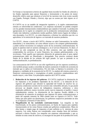 En Europa se incorporaron criterios de equidad; basta recordar los fondos de cohesión y
los fondos regionales para apoyar financiera y técnicamente a los países de menor
desarrollo relativo para que alcancen el nivel de las naciones más ricas (como sucedió
con España, Portugal, Irlanda y Grecia), algo que no asoma por lado alguno en el
CAFTA.

El CAFTA no es un modelo de integración equitativa y la región centroamericana
entraría en inferioridad de condiciones. Las empresas nacionales no podrán competir
con las grandes transnacionales estadounidenses que coparán el mercado. La producción
agropecuaria de la región no competirá con la producción norteamericana subsidiada.
Cuanto más industrias y productores rurales quiebren, habrá menos lugares de trabajo y
más desempleo. Los EE.UU., no están dispuestos a eliminar los subsidios que da a su
agricultura, ni la restricción de ingreso a su mercado de nuestros productos.

Los EE.UU., desean a través del CAFTA, eliminar en toda Centroamérica, las tarifas
arancelarias y no arancelarias, así como obtener acceso a las compras gubernamentales,
y poder realizar inversiones en cualquier sector de las economías centroamericanas. Se
quiere la apertura total en sectores estratégicos y en el servicio financieros. Es decir, el
CAFTA no solo comprende un área de libre comercio, sino que también están
comprendidos los servicios, el sector financiero, las compras gubernamentales y las
inversiones. Todo aquello que represente obtención de ganancias para el gran capital
norteamericano debe ser liberalizado y desregulado. Este proceso comenzó desde
finales de la década de los ochenta del siglo pasado. Lo que se pretende es su
institucionalización, su profundización.

Las consecuencias del CAFTA no son sólo significativas por los aspectos económicos,
sino también porque ayuda a consolidar de manera sustancial el modelo de economía de
mercado que se aplica en Centroamérica. Por otro lado, se hipoteca la economía a los
designios y realidades de la economía de los EE.UU. La atadura del sistema comercial y
financiero centroamericano y nicaragüense al poder económico estadounidense será
mucho mayor y más firme. Los principales aspectos del CAFTA serían:

1. Reducción de los ingresos del gobierno. El CAFTA implicará la eliminación de
   los impuestos a los productos importados de los EE.UU. y la reducción de los
   ingresos del gobierno que afectará la capacidad del Estado de resolver las ya
   precarias condiciones sociales de los sectores más vulnerables del país, lo que puede
   provocar un despido masivo de trabajadores (maestros, enfermeras y otros
   empleados públicos), menos inversión social, nuevos impuestos al pueblo y mayor
   endeudamiento externo. La disminución de los ingresos fiscales debido a la
   eliminación de aranceles en productos que ingresen los países centroamericanos, a
   partir del segundo semestre de 2004 cuando entre en vigencia el CAFTA. Todo
   indica que para paliar esa disminución, los gobiernos respectivos pretenden un alza
   en el Impuesto a General al Valor (IGV).
2. Maquilización de las sociedades centroame ricanas. Las maquilas se han
   transformado, en los países centroamericanos, en fuente de riqueza para capitales
   transnacionales en las zonas francas creadas por gobiernos complacientes. Mano de
   obra barata y ningún pago de impuestos al país anfitrión es la máxima de estos
   negocios. Las zonas francas son consideradas como situadas fuera del territorio
   nacional a efectos fiscales. Las maquilas son empresas subcontratadas y que se
   instalan en estas zonas de enclaves; se encargan de una parte de la producción textil,


                                                                                        203
 