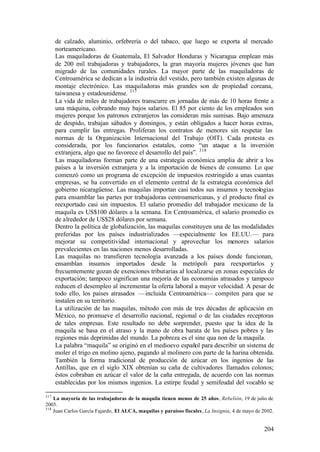 de calzado, aluminio, orfebrería o del tabaco, que luego se exporta al mercado
      norteamericano.
      Las maquiladoras de Guatemala, El Salvador Honduras y Nicaragua emplean más
      de 200 mil trabajadoras y trabajadores, la gran mayoría mujeres jóvenes que han
      migrado de las comunidades rurales. La mayor parte de las maquiladoras de
      Centroamérica se dedican a la industria del vestido, pero también existen algunas de
      montaje electrónico. Las maquiladoras más grandes son de propiedad coreana,
      taiwanesa y estadounidense. 317
      La vida de miles de trabajadores transcurre en jornadas de más de 10 horas frente a
      una máquina, cobrando muy bajos salarios. El 85 por ciento de los empleados son
      mujeres porque los patronos extranjeros las consideran más sumisas. Bajo amenaza
      de despido, trabajan sábados y domingos, y están obligados a hacer horas extras,
      para cumplir las entregas. Proliferan los contratos de menores sin respetar las
      normas de la Organización Internacional del Trabajo (OIT). Cada protesta es
      considerada, por los funcionarios estatales, como “un ataque a la inversión
      extranjera, algo que no favorece el desarrollo del país”. 318
      Las maquiladoras forman parte de una estrategia económica amplia de abrir a los
      países a la inversión extranjera y a la importación de bienes de consumo. Lo que
      comenzó como un programa de excepción de impuestos restringido a unas cuantas
      empresas, se ha convertido en el elemento central de la estrategia económica del
      gobierno nicaragüense. Las maquilas importan casi todos sus insumos y tecnologías
      para ensamblar las partes por trabajadoras centroamericanas, y el producto final es
      reexportado casi sin impuestos. El salario promedio del trabajador mexicano de la
      maquila es US$100 dólares a la semana. En Centroamérica, el salario promedio es
      de alrededor de US$28 dólares por semana.
      Dentro la política de globalización, las maquilas constituyen una de las modalidades
      preferidas por los países industrializados —especialmente los EE.UU.— para
      mejorar su competitividad internacional y aprovechar los menores salarios
      prevalecientes en las naciones menos desarrolladas.
      Las maquilas no transfieren tecnología avanzada a los países donde funcionan,
      ensamblan insumos importados desde la metrópoli para reexportarlos y
      frecuentemente gozan de exenciones tributarias al localizarse en zonas especiales de
      exportación; tampoco significan una mejoría de las economías atrasados y tampoco
      reducen el desempleo al incrementar la oferta laboral a mayor velocidad. A pesar de
      todo ello, los países atrasados —incluida Centroamérica— compiten para que se
      instalen en su territorio.
      La utilización de las maquilas, método con más de tres décadas de aplicación en
      México, no promueve el desarrollo nacional, regional o de las ciudades receptoras
      de tales empresas. Este resultado no debe sorprender, puesto que la idea de la
      maquila se basa en el atraso y la mano de obra barata de los países pobres y las
      regiones más deprimidas del mundo. La pobreza es el sine qua non de la maquila.
      La palabra “maquila” se originó en el medioevo español para describir un sistema de
      moler el trigo en molino ajeno, pagando al molinero con parte de la harina obtenida.
      También la forma tradicional de producción de azúcar en los ingenios de las
      Antillas, que en el siglo XIX obtenían su caña de cultivadores llamados colonos;
      éstos cobraban en azúcar el valor de la caña entregada, de acuerdo con las normas
      establecidas por los mismos ingenios. La estirpe feudal y semifeudal del vocablo se

317
    La mayoría de las trabajadoras de la maquila tienen menos de 25 años, Rebelión, 19 de julio de
2003.
318
    Juan Carlos García Fajardo, El ALCA, maquilas y paraísos fiscales, La Insignia, 4 de mayo de 2002.


                                                                                                 204
 